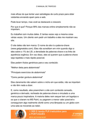 O MANUAL DE TRÁFEGO
mais eficaz do que tentar usar estratégias de curto prazo para obter
visitantes enviando spam para a web.
Pode levar tempo, mas você se destacará e crescerá.
Por que é que? Porque 99% das marcas online simplesmente não se
importam.
Eu trabalhei com muitos deles. E tantas vezes vejo a mesma coisa
várias vezes. Um cliente vem pedir um trabalho e eles me mostram seu
site.
O site deles não tem marca. O nome do site é a palavra-chave
(www.getgreatabs.com). Eles não acreditam em mim quando digo a
eles sobre o 1% de LSI, a densidade de palavras-chave e os links de
aparência orgânica. Em vez disso, eles só querem que a palavra-chave
seja repetida o mais rápido possível.
Eles pedem títulos genéricos para o seu conteúdo:
"Melhor dieta para abdominais"
"Principais exercícios de abdominais"
"Como perder gordura abdominal"
Eles claramente não sabem sobre o nicho em que estão, não se importam
e não têm nada a dizer.
E, como resultado, eles preenchem o site com conteúdo cansado,
genérico e derivado, recheado de palavras-chave e vinculado a uma
marca pouco inspiradora. A maioria deles nem sequer tem um logotipo e
os que o criaram no MS Paint, ou pagaram o menor valor possível e
conseguiram algo realmente clichê como uma lâmpada ou um globo com
uma seta se movendo ao redor.
 