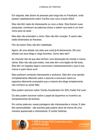 O MANUAL DE TRÁFEGO
Em seguida, eles dizem às pessoas para segui-las no Facebook, onde
postam repetidamente sobre 'Confira meu novo e-book AQUI'.
Eles não têm nada de interessante ou novo a dizer. Eles fizeram suas
pesquisas, conhecem as palavras-chave e sabem que esse é um bom
nicho para se estar.
Mas eles não entendem o nicho. Eles não têm coração. E assim eles
estão destinados ao fracasso.
Pior de todos? Eles não têm habilidade.
Agora, dê uma olhada nos sites que você já lê diariamente. Dê uma
olhada nos seus blogs e vlogs favoritos. Como eles são?
As chances são de que eles tenham uma declaração de missão e marca
claras. Eles não são para todos, mas eles têm uma legião de fãs leais.
Eles têm um logotipo legal e comunicam instantaneamente o que é sua
marca e quem deve ouvir.
Eles publicam conteúdo interessante e exclusivo. Eles têm uma opinião
completamente diferente sobre o assunto e escrevem sobre os
aspectos altamente avançados que a maioria dos blogs simplesmente
não conhece ou sente falta.
Eles podem escrever sobre 'Cardio Acceleration for 30% Faster Fat Loss'.
Ou eles podem escrever sobre o papel da dopamina no incentivo ao
comportamento de lanches.
Em outras palavras, essas postagens são interessantes e únicas. E eles
têm personalidade - são escritos pelo próprio dono da marca de uma
maneira apaixonada e interessante. É contar histórias.
 