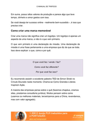 O MANUAL DE TRÁFEGO
Em suma, possui altos valores de produção e parece algo que teve
tempo, dinheiro e amor gastos com isso.
Se você deseja ter sucesso online - realmente bem-sucedido -, é isso que
precisa criar.
Como criar uma marca memorável
Criar uma marca não significa criar um logotipo. Um logotipo é apenas um
aspecto de uma marca, e não é o que vem primeiro.
O que vem primeiro é uma declaração de missão. Uma declaração de
missão é uma frase pertencente a uma empresa que diz do que se trata.
Isso deve explicar: o que, como e por quê.
O que você faz / vende / faz?
Como você faz diferente?
Por que você faz isso?
Eu recomendo assistir a excelente palestra TED de Simon Sinek no
Círculo Dourado neste momento. Chama-se Como Grandes Líderes
Inspiram Ação.
A maioria das empresas pensa sobre o quê (fazemos chapéus, criamos
sites, prestamos consultoria jurídica). Muitos pensam sobre como
(usamos os melhores materiais, terceirizamos para a China, revendemos,
mas com valor agregado).
 