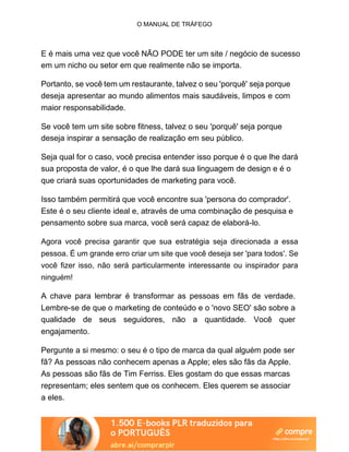 O MANUAL DE TRÁFEGO
E é mais uma vez que você NÃO PODE ter um site / negócio de sucesso
em um nicho ou setor em que realmente não se importa.
Portanto, se você tem um restaurante, talvez o seu 'porquê' seja porque
deseja apresentar ao mundo alimentos mais saudáveis, limpos e com
maior responsabilidade.
Se você tem um site sobre fitness, talvez o seu 'porquê' seja porque
deseja inspirar a sensação de realização em seu público.
Seja qual for o caso, você precisa entender isso porque é o que lhe dará
sua proposta de valor, é o que lhe dará sua linguagem de design e é o
que criará suas oportunidades de marketing para você.
Isso também permitirá que você encontre sua 'persona do comprador'.
Este é o seu cliente ideal e, através de uma combinação de pesquisa e
pensamento sobre sua marca, você será capaz de elaborá-lo.
Agora você precisa garantir que sua estratégia seja direcionada a essa
pessoa. É um grande erro criar um site que você deseja ser 'para todos'. Se
você fizer isso, não será particularmente interessante ou inspirador para
ninguém!
A chave para lembrar é transformar as pessoas em fãs de verdade.
Lembre-se de que o marketing de conteúdo e o 'novo SEO' são sobre a
qualidade de seus seguidores, não a quantidade. Você quer
engajamento.
Pergunte a si mesmo: o seu é o tipo de marca da qual alguém pode ser
fã? As pessoas não conhecem apenas a Apple; eles são fãs da Apple.
As pessoas são fãs de Tim Ferriss. Eles gostam do que essas marcas
representam; eles sentem que os conhecem. Eles querem se associar
a eles.
 