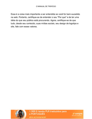 O MANUAL DE TRÁFEGO
Essa é a coisa mais importante a ser entendida se você for bem-sucedido
na web. Portanto, certifique-se de entender o seu "Por que" e de ter uma
idéia do que seu público está procurando. Agora, certifique-se de que
tudo, desde seu conteúdo, suas mídias sociais, seu design de logotipo e
site, fale com esses valores.
 