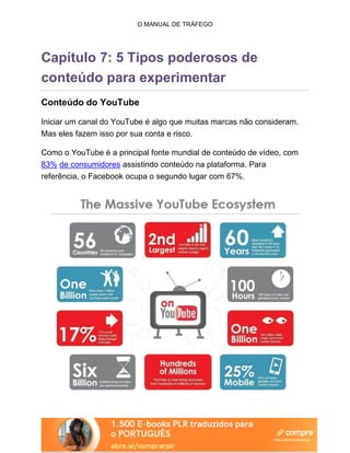 O MANUAL DE TRÁFEGO
Capítulo 7: 5 Tipos poderosos de
conteúdo para experimentar
Conteúdo do YouTube
Iniciar um canal do YouTube é algo que muitas marcas não consideram.
Mas eles fazem isso por sua conta e risco.
Como o YouTube é a principal fonte mundial de conteúdo de vídeo, com
83% de consumidores assistindo conteúdo na plataforma. Para
referência, o Facebook ocupa o segundo lugar com 67%.
 