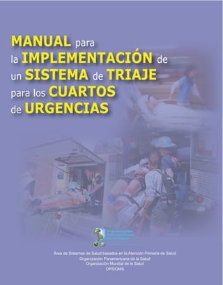 Área de Sistemas de Salud basados en la Atención Primaria de Salud
Organización Panamericana de la Salud
Organización Mundial de la Salud
OPS/OMS
Organización Panamericana de la Salud
Organización Mundial de la Salud
OPS/OMS
MANUAL para
la IMPLEMENTACIÓN de
un SISTEMA de TRIAJE
para los CUARTOS
de URGENCIAS
 