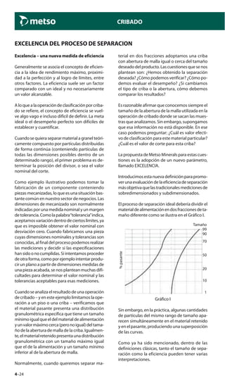 4–24
CRIBADO
Excelencia – una nueva medida de eficiencia
Generalmente se asocia el concepto de eficien-
cia a la idea de rendimiento máximo, proximi-
dad a la perfección y al logro de límites, entre
otros factores. La eficiencia suele ser un factor
comparado con un ideal y no necesariamente
un valor alcanzable.
A lo que a la operación de clasificación por criba-
do se refiere, el concepto de eficiencia se vuel-
ve algo vago e incluso difícil de definir. La meta
ideal o el desempeño perfecto son difíciles de
establecer y cuantificar.
Cuando se quiera separar material a granel teóri-
camente compuesto por partículas distribuidas
de forma continúa (conteniendo partículas de
todas las dimensiones posibles dentro de un
determinado rango), el primer problema es de-
terminar la posición del divisor, o sea el valor
nominal del corte.
Como ejemplo ilustrativo podemos tomar la
fabricación de un componente conteniendo
piezas mecanizadas, lo que es una situación bas-
tante común en nuestro sector de negocios. Las
dimensiones de mecanizado son normalmente
indicadas por una medida nominal y un margen
detolerancia.Comolapalabra“tolerancia”indica,
aceptamos variación dentro de ciertos limites, ya
que es imposible obtener el valor nominal con
desviación cero. Cuando fabricamos una pieza
cuyas dimensiones nominales y tolerancias son
conocidas, al final del proceso podemos realizar
las mediciones y decidir si las especificaciones
han sido o no cumplidas. Si intentamos proceder
deotraforma,comoporejemplointentarprodu-
cir un plano a partir de dimensiones medidas de
una pieza acabada, se nos plantean muchas difi-
cultades para determinar el valor nominal y las
tolerancias aceptables para esas mediciones.
Cuando se analiza el resultado de una operación
de cribado – y en este ejemplo limitamos la ope-
ración a un piso o una criba – verificamos que
el material pasante presenta una distribución
granulométrica específica que tiene un tamaño
mínimoigualqueeldelmaterialdealimentación
yunvalormáximocerca(peronoigual)deltama-
ño de la abertura de malla de la criba. Igualmen-
te, el material retenido presenta una distribución
granulométrica con un tamaño máximo igual
que el de la alimentación y un tamaño mínimo
inferior al de la abertura de malla.
Normalmente, cuando queremos separar ma-
terial en dos fracciones adoptamos una criba
con abertura de malla igual o cerca del tamaño
deseado del producto. Las cuestiones que se nos
plantean son: ¿Hemos obtenido la separación
deseada? ¿Cómo podemos verificar? ¿Cómo po-
demos evaluar el desempeño? ¿Si cambiamos
el tipo de criba o la abertura, cómo debemos
comparar los resultados?
Es razonable afirmar que conocemos siempre el
tamaño de la abertura de la malla utilizada en la
operación de cribado donde se sacan las mues-
tras que analizamos. Sin embargo, supongamos
que esa información no está disponible. En ese
caso podemos preguntar: ¿Cuál es valor efecti-
vo de clasificación para este material particular?
¿Cuál es el valor de corte para esta criba?
La propuesta de Metso Minerals para estas cues-
tiones es la adopción de un nuevo parámetro,
llamado EXCELENCIA.
Introducimos esta nueva definición para promo-
ver una evaluación de la eficiencia de separación
másobjetivaquelastradicionalesmedicionesde
sobredimensionados y subdimensionados.
El proceso de separación ideal debería dividir el
materialdealimentaciónendosfraccionesdeta-
maño diferente como se ilustra en el Gráfico I.
%pasante
Tamaño
99
90
70
50
20
10
1
Gráfico I
Sin embargo, en la práctica, algunas cantidades
de partículas del mismo rango de tamaño apa-
recen simultáneamente en el material retenido
y en el pasante, produciendo una superposición
de las curvas.
Como ya ha sido mencionado, dentro de las
definiciones clásicas, tanto el tamaño de sepa-
ración como la eficiencia pueden tener varias
interpretaciones.
EXCELENCIA DEL PROCESO DE SEPARACION
 