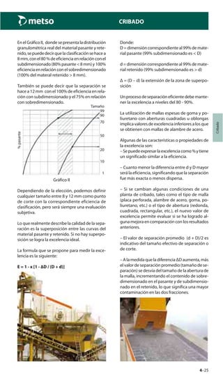 4–25
Cribado
CRIBADO
En el Gráfico II, donde se presenta la distribución
granulométrica real del material pasante y rete-
nido, se puede decir que la clasificación se hace a
8 mm,conel80%deeficienciaenrelaciónconel
subdimensionado(80%pasante<8mm)y100%
eficiencia en relación con el sobredimensionado
(100% del materal retenido > 8 mm).
También se puede decir que la separación se
hace a 12 mm con el 100% de eficiencia en rela-
ción con subdimensionado y el 75% en relación
con sobredimensionado.
%pasante
Tamaño
99
90
70
50
20
10
1
Gráfico II
Dependiendo de la elección, podemos definir
cualquier tamaño entre 8 y 12 mm como punto
de corte con la correspondiente eficiencia de
clasificación, pero será siempre una evaluación
subjetiva.
Lo que realmente describe la calidad de la sepa-
ración es la superposición entre las curvas del
material pasante y retenido. Si no hay superpo-
sición se logra la excelencia ideal.
La formula que se propone para medir la exce-
lencia es la siguiente:
E = 1 - x [1 - ∆D / (D + d)]
Donde:
D = dimensión correspondiente al 99% de mate-
rial pasante (99% subdimensionado es < D)
d = dimensión correspondiente al 99% de mate-
rial retenido (99% subdimensionado es > d)
Δ = (D – d) la extensión de la zona de superpo-
sición
Un proceso de separación eficiente debe mante-
ner la excelencia a niveles del 80 - 90%.
La utilización de mallas espesas de goma y po-
liuretano con aberturas cuadradas u oblongas
implica valores de excelencia inferiores a los que
se obtienen con mallas de alambre de acero.
Algunas de las características o propiedades de
la excelencia son:
–Sepuedeexpresarlaexcelenciacomo%ytiene
un significado similar a la eficiencia.
– Cuanto menor la diferencia entre d y D mayor
será la eficiencia, significando que la separación
fue más exacta o menos dispersa.
– Si se cambian algunas condiciones de una
planta de cribado, tales como el tipo de malla
(placa perforada, alambre de acero, goma, po-
liuretano, etc.) o el tipo de abertura (redonda,
cuadrada, rectangular, etc.), el nuevo valor de
excelencia permite evaluar si se ha logrado al-
guna mejora en comparación con los resultados
anteriores.
– El valor de separación promedio (d + D)/2 es
indicativo del tamaño efectivo de separación o
de corte.
– A la medida que la diferencia ΔD aumenta, más
el valor de separación promedio (tamaño de se-
paración) se desvía del tamaño de la abertura de
la malla, incrementando el contenido de sobre-
dimensionado en el pasante y de subdimensio-
nado en el retenido, lo que significa una mayor
contaminación en las dos fracciones.
 
