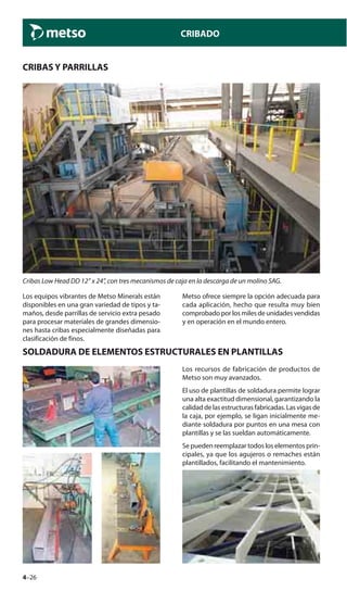 4–26
CRIBADO
CRIBAS Y PARRILLAS
Cribas Low Head DD 12” x 24”, con tres mecanismos de caja en la descarga de un molino SAG.
Los equipos vibrantes de Metso Minerals están
disponibles en una gran variedad de tipos y ta-
maños, desde parrillas de servicio extra pesado
para procesar materiales de grandes dimensio-
nes hasta cribas especialmente diseñadas para
clasificación de finos.
Metso ofrece siempre la opción adecuada para
cada aplicación, hecho que resulta muy bien
comprobado por los miles de unidades vendidas
y en operación en el mundo entero.
SOLDADURA DE ELEMENTOS ESTRUCTURALES EN PLANTILLAS
Los recursos de fabricación de productos de
Metso son muy avanzados.
El uso de plantillas de soldadura permite lograr
una alta exactitud dimensional, garantizando la
calidaddelasestructurasfabricadas.Lasvigasde
la caja, por ejemplo, se ligan inicialmente me-
diante soldadura por puntos en una mesa con
plantillas y se las sueldan automáticamente.
Se pueden reemplazar todos los elementos prin-
cipales, ya que los agujeros o remaches están
plantillados, facilitando el mantenimiento.
 