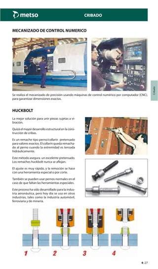 4–27
Cribado
CRIBADO
MECANIZADO DE CONTROL NUMERICO
Se realiza el mecanizado de precisión usando máquinas de control numérico por computador (CNC),
para garantizar dimensiones exactas.
HUCKBOLT
La mejor solución para unir piezas sujetas a vi-
bración.
Quizá el mayor desarrollo estructural en la cons-
trucción de cribas.
Es un remache tipo perno/collarín pretensado
para valores exactos. El collarín queda remacha-
do al perno cuando la extremidad es tensada
hidráulicamente.
Este método asegura un excelente pretensado.
Los remaches huckbolt nunca se aflojan.
El ajuste es muy rápido, y la remoción se hace
con una herramienta especial o por corte.
También se pueden usar pernos normales en el
caso de que faltan las herramientas especiales.
Este proceso ha sido desarrollado para la indus-
tria aeronáutica, pero hoy día se usa en otras
industrias, tales como la industria automóvil,
ferroviaria y de minería.
 