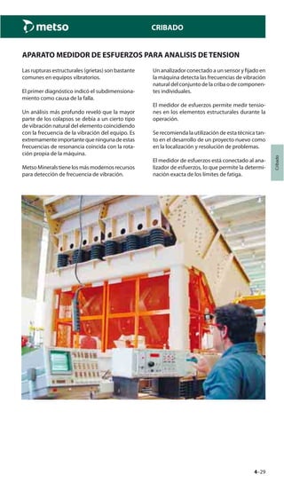 4–29
Cribado
CRIBADO
APARATO MEDIDOR DE ESFUERZOS PARA ANALISIS DE TENSION
Las rupturas estructurales (grietas) son bastante
comunes en equipos vibratorios.
El primer diagnóstico indicó el subdimensiona-
miento como causa de la falla.
Un análisis más profundo reveló que la mayor
parte de los colapsos se debía a un cierto tipo
de vibración natural del elemento coincidiendo
con la frecuencia de la vibración del equipo. Es
extremamenteimportantequeningunadeestas
frecuencias de resonancia coincida con la rota-
ción propia de la máquina.
Metso Minerals tiene los más modernos recursos
para detección de frecuencia de vibración.
Un analizador conectado a un sensor y fijado en
la máquina detecta las frecuencias de vibración
natural del conjunto de la criba o de componen-
tes individuales.
El medidor de esfuerzos permite medir tensio-
nes en los elementos estructurales durante la
operación.
Se recomienda la utilización de esta técnica tan-
to en el desarrollo de un proyecto nuevo como
en la localización y resolución de problemas.
El medidor de esfuerzos está conectado al ana-
lizador de esfuerzos, lo que permite la determi-
nación exacta de los límites de fatiga.
 