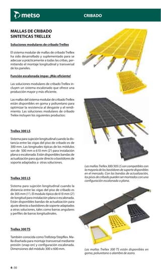 4–30
CRIBADO
MALLAS DE CRIBADO
SINTETICAS TRELLEX
Soluciones modulares de cribado Trellex
El sistema modular de mallas de cribado Trellex
ha sido desarrollado y suplementado para se
adecuar a prácticamente a todas las cribas, per-
mitiendo el montaje longitudinal y transversal
de los paneles.
Función escalonada impar. ¡Más eficiente!
Las soluciones modulares de cribado Trellex in-
cluyen un sistema escalonado que ofrece una
producción mayor y más eficiente.
LasmallasdelsistemamodulardecribadoTrellex
están disponibles en goma y poliuretano para
optimizar la resistencia al desgaste y el rendi-
miento. Las soluciones modulares de cribado
Trelex incluyen los siguientes productos:
Trellex 300 LS
Sistemaparasujeciónlongitudinalcuandoladis-
tancia entre las vigas del piso de cribado es de
300 mm. Las longitudes típicas de los módulos
son de 500 mm o 610 mm (2’) para instalación
plana o escalonada. Están disponibles bandas de
actualización para ajuste directo a bastidores de
soporte adaptados a otras soluciones.
Trellex 305 LS
Sistema para sujeción longitudinal cuando la
distancia entre las vigas del piso de cribado es
de 305 mm (1’). El modulo típico de 610 mm (2’)
de longitud para instalación plana o escalonada.
Están disponibles bandas de actualización para
ajustedirectoabastidoresdesoporteadaptados
a otras soluciones, tales como barras angulares
y perfiles de barras longitudinales.
Trellex 300 TS
También conocida comoTrellstep/Stepflex. Ma-
lla diseñada para montaje transversal mediante
presión (snap-on) y configuración escalonada.
Dimensiones del módulo 300 x 600 mm.
LasmallasTrellex300/305LSsoncompatiblescon
lamayoríadelosbastidoresdesuportedisponibles
en el mercado. Con las bandas de actualización,
lospisosdecribadopuedensermontadosconuna
configuración escalonada o plana.
Las mallas Trellex 300 TS están disponibles en
goma, poliuretano o alambre de acero.
 