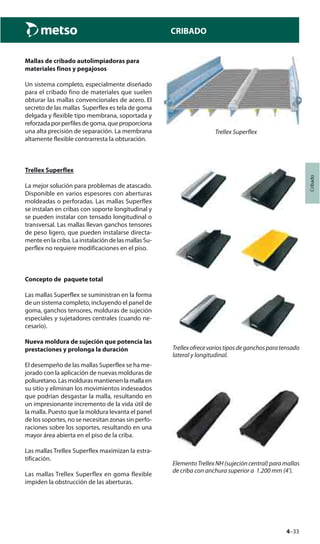 4–33
Cribado
CRIBADO
Mallas de cribado autolimpiadoras para
materiales finos y pegajosos
Un sistema completo, especialmente diseñado
para el cribado fino de materiales que suelen
obturar las mallas convencionales de acero. El
secreto de las mallas Superflex es tela de goma
delgada y flexible tipo membrana, soportada y
reforzada por perfiles de goma, que proporciona
una alta precisión de separación. La membrana
altamente flexible contrarresta la obturación.
Trellex Superflex
La mejor solución para problemas de atascado.
Disponible en varios espesores con aberturas
moldeadas o perforadas. Las mallas Superflex
se instalan en cribas con soporte longitudinal y
se pueden instalar con tensado longitudinal o
transversal. Las mallas llevan ganchos tensores
de peso ligero, que pueden instalarse directa-
mente en la criba. La instalación de las mallas Su-
perflex no requiere modificaciones en el piso.
Concepto de paquete total
Las mallas Superflex se suministran en la forma
de un sistema completo, incluyendo el panel de
goma, ganchos tensores, molduras de sujeción
especiales y sujetadores centrales (cuando ne-
cesario).
Nueva moldura de sujeción que potencia las
prestaciones y prolonga la duración
El desempeño de las mallas Superflex se ha me-
jorado con la aplicación de nuevas molduras de
poliuretano. Las molduras mantienen la malla en
su sitio y eliminan los movimientos indeseados
que podrían desgastar la malla, resultando en
un impresionante incremento de la vida útil de
la malla. Puesto que la moldura levanta el panel
de los soportes, no se necesitan zonas sin perfo-
raciones sobre los soportes, resultando en una
mayor área abierta en el piso de la criba.
Las mallas Trellex Superflex maximizan la estra-
tificación.
Las mallas Trellex Superflex en goma flexible
impiden la obstrucción de las aberturas.
Trellex Superflex
ElementoTrellexNH(sujecióncentral)paramallas
de criba con anchura superior a 1.200 mm (4’).
Trellexofrecevariostiposdeganchosparatensado
lateral y longitudinal.
 