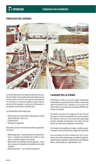 4–38
CRIBADO EN HUMEDO
PROCESO DE LAVADO
La necesidad cada vez mayor de obtener un pro-
ducto limpio en la producción de áridos para la
construcción civil, y el uso intensivo de proceso
en húmedo en minería justifica la gran impor-
tancia de los equipos y procesos de lavado en
las plantas de lavado y clasificación.
Las finalidades del lavado son:
• Eliminación de materiales indeseados: arcilla,
piedra blanda, raíces, etc.
• Clasificación
• Desagüe o agotado
Ellavadoconsistenormalmentedelossiguientes
procesos:
• Materialgrueso–lavadodirectoencribavibra-
toria-, cuando el contenido de arcilla es muy
alto o su plasticidad muy elevada.
• Materiales muy difíciles de desagregar – pue-
den tratarse en lavadores de piedras antes del
cribado
• Materiales finos – en tornillos lavadores
LAVADO EN LA CRIBA
El lavado en criba se usa para quitar materiales
indeseables, principalmente arcilla y partículas
extremamente finas. También se usa para cla-
sificar finos y/o productos húmedos difíciles de
cribar sin lavado.
El lavado consiste en la aplicación de chorros
de agua a través de boquillas de pulverización
de manera a formar una cortina de agua bajo
presión dirigida al material en la criba a fin de
quitar las impurezas pegadas al material.
Se instalan las boquillas en tubos metálicos posi-
cionados transversalmente al flujo del material.
Para recuperar los finos (menos de 3/8’) se pu-
eden usar cribas de desagüe, tornillos lavadores,
clasificadores espirales, separadores centrífugos,
filtros, decantadores, espesadores, etc.
 
