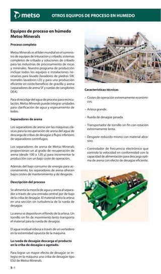 5–1
OTROS EQUIPOS DE PROCESO EN HUMEDO
Equipos de proceso en húmedo
Metso Minerals
Proceso completo
Metso Minerals es el líder mundial en el suminis-
tro de equipos de trituración y cribado, sistemas
completos de cribado y soluciones de cribado
para las industrias de procesamiento de rocas
y minerales. Nuestro programa de producción
incluye todos los equipos e instalaciones ne-
cesarios para lavado (lavadores de piedras SW,
tromeles lavadores LD) y para una producción
eficiente en coste/beneficio de gravilla y arena
(separadores de arena SF y ruedas de cangilones
DEA).
Paraelreciclajedelaguadeprocesopararecircu-
lación, Metso Minerals puede integrar unidades
para clarificación de agua y espesamiento de
lodos.
Separadores de arena
Los separadores de arena son las máquinas clá-
sicas para la recuperación de arena del agua de
descarga de cribas de desagüe o flujos inferiores
de separadores centrífugos.
Los separadores de arena de Metso Minerals
proporcionan un al grado de recuperación de
arena (desde 100 a 120 μ) para incrementar la
producción con un bajo coste de operación.
Además del bajo consumo de energía para ac-
cionamiento, los separadores de arena ofrecen
bajos costes de mantenimiento y de desgaste.
Descripción del proceso
Se alimenta la mezcla de agua y arena al separa-
dor a través de una entrada central por de bajo
de la criba de desagüe. El material entra la artesa
en una sección sin turbulencia de la rueda de
desagüe.
La arena se deposita en el fondo de la artesa. Un
tornillo sin fin de movimiento lento transporta
el material para la rueda de desagüe.
El agua residual rebosa a través de un vertedero
en la extremidad opuesta de la máquina.
La rueda de desagüe descarga el producto
en la criba de desagüe o agotado.
Para lograr un mayor efecto de desagüe se in-
tegra en la máquina una criba de desagüe tipo
ESU de Metso Minerals.
Características técnicas
– Costes de operación extremamente económi-
cos.
– Artesa grande.
– Rueda de desagüe pesada.
– Transportador de tornillo sin fin con rotación
extremamente lenta.
– Desgaste reducido mismo con material abra-
sivo.
– Controlador de frecuencia electrónico que
controla la velocidad en conformidad con la
capacidaddealimentaciónparadescargaopti-
ma de arena con efecto de desagüe eficiente.
 