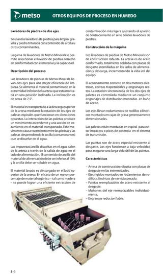 5–3
OTROS EQUIPOS DE PROCESO EN HUMEDO
Lavadores de piedras de dos ejes
Seusanloslavadoresdepiedrasparalimpiargra-
villa y piedra triturada con contenido de arcilla u
otros contaminantes.
La gama de lavadores de Metso Minerals le per-
mite seleccionar el lavador de piedras correcto
en conformidad con el material y la capacidad.
Descripción del proceso
Los lavadores de piedras de Metso Minerals lle-
van dos ejes para una mejor eficiencia de lim-
pieza. Se alimenta el mineral contaminado en la
extremidad inferior de la artesa que está monta-
da en una posición inclinada. La inclinación es
de cerca de 7,5°.
Elmaterialestransportadoaladescargasuperior
de la artesa mediante la rotación de los ejes de
paletas espirales que funcionan en direcciones
opuestas. La interacción de las paletas produce
un movimiento ascendente y una acción de ro-
zamiento en el material transportado. Este mo-
vimiento causarozamiento entrelaspiedrasylas
paletasdesprendiendolaarcilla(contaminantes)
que se disuelve en el agua.
Las impurezas/arcilla disueltas en el agua salen
de la artesa a través de la salida de agua en el
lado de alimentación. El contenido de arcilla del
materialdealimentacióndebeserinferioral10%
y la arcilla debe ser soluble en agua.
El material lavado es descargado en el lado su-
perior de la artesa. En el caso de un mayor por-
centaje de material orgánico – tal como madera
– se puede lograr una eficiente extracción de
contaminación más ligera ajustando el aparato
de contracorriente en serie con los lavadores de
piedras.
Construcción de la máquina
Los lavadores de piedras de Metso Minerals son
de construcción robusta. La artesa es de acero
conformado, totalmente soldada con placas de
desgaste atornilladas en los lados de alimenta-
ción y descarga, incrementando la vida útil del
equipo.
El accionamiento consiste en dos motores eléc-
tricos, correas trapezoidales y engranajes rec-
tos. La rotación sincronizada de los dos ejes de
paletas es controlada mediante un conjunto
engranajes de distribución montadas en baño
de aceite.
Los ejes llevan rodamientos de rodillos cilíndri-
cos montados en cajas de grasa generosamente
dimensionadas.
Las paletas están montadas en espiral para evi-
tar impactos o picos de potencia en el sistema
de transmisión.
Las paletas son de acero especial resistente al
desgaste. Los ejes funcionan a baja velocidad
para asegurar una larga vida útil de las paletas.
Características
– Artesa de construcción robusta con placas de
desgaste en las extremidades.
– Ejes rígidos montados en rodamientos de ro-
dillos cilíndricos de servicio pesado.
– Paletas reemplazables de acero resistente al
desgaste.
– Muñones del eje reemplazables individual-
mente.
– Engranaje reductor fiable.
 