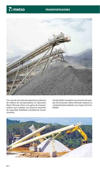 5–7
TRANSPORTADORES
Con más de cien años de experiencia y decenas
de millares de transportadores en operación,
Metso Minerals ofrece una gama de transpor-
tadores que cumplen con diversos requisitos
de seguridad, fiabilidad y facilidad de mante-
nimiento.
Siendo el líder mundial en el suministro de equi-
pos de trituración, Metso Minerals mejorará su
competitividad mediante una mejora de la fia-
bilidad.
 