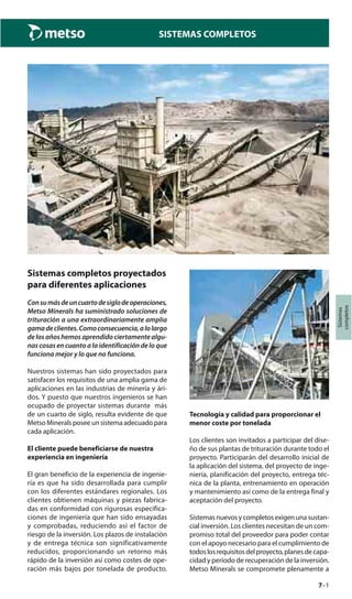 7–1
Sistemas
completos
SISTEMAS COMPLETOS
Sistemas completos proyectados
para diferentes aplicaciones
Consumásdeuncuartodesiglodeoperaciones,
Metso Minerals ha suministrado soluciones de
trituración a una extraordinariamente amplia
gamadeclientes.Comoconsecuencia,alolargo
de los años hemos aprendido ciertamente algu-
nas cosas en cuanto a la identificación de lo que
funciona mejor y lo que no funciona.
Nuestros sistemas han sido proyectados para
satisfacer los requisitos de una amplia gama de
aplicaciones en las industrias de minería y ári-
dos. Y puesto que nuestros ingenieros se han
ocupado de proyectar sistemas durante más
de un cuarto de siglo, resulta evidente de que
Metso Minerals posee un sistema adecuado para
cada aplicación.
El cliente puede beneficiarse de nuestra
experiencia en ingeniería
El gran beneficio de la experiencia de ingenie-
ría es que ha sido desarrollada para cumplir
con los diferentes estándares regionales. Los
clientes obtienen máquinas y piezas fabrica-
das en conformidad con rigurosas especifica-
ciones de ingeniería que han sido ensayadas
y comprobadas, reduciendo así el factor de
riesgo de la inversión. Los plazos de instalación
y de entrega técnica son significativamente
reducidos, proporcionando un retorno más
rápido de la inversión así como costes de ope-
ración más bajos por tonelada de producto.
Tecnología y calidad para proporcionar el
menor coste por tonelada
Los clientes son invitados a participar del dise-
ño de sus plantas de trituración durante todo el
proyecto. Participarán del desarrollo inicial de
la aplicación del sistema, del proyecto de inge-
niería, planificación del proyecto, entrega téc-
nica de la planta, entrenamiento en operación
y mantenimiento así como de la entrega final y
aceptación del proyecto.
Sistemasnuevosycompletosexigenunasustan-
cial inversión. Los clientes necesitan de un com-
promiso total del proveedor para poder contar
con el apoyo necesario para el cumplimiento de
todoslosrequisitosdelproyecto,planesdecapa-
cidad y período de recuperación de la inversión.
Metso Minerals se compromete plenamente a
 