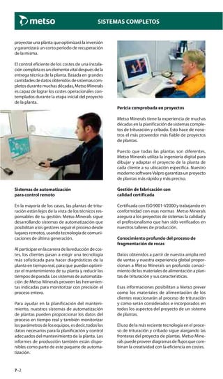 7–2
SISTEMAS COMPLETOS
proyectar una planta que optimizará la inversión
y garantizará un corto período de recuperación
de la misma.
El control eficiente de los costes de una instala-
cióncompletaesunelementovitaldespuésdela
entrega técnica de la planta. Basada en grandes
cantidades de datos obtenidos de sistemas com-
pletos durante muchas décadas, Metso Minerals
es capaz de lograr los costes operacionales con-
templados durante la etapa inicial del proyecto
de la planta.
Sistemas de automatización
para control remoto
En la mayoría de los casos, las plantas de tritu-
ración están lejos de la vista de los técnicos res-
ponsables de su gestión. Metso Minerals sigue
desarrollando sistemas de automatización que
posibilitan a los gestores seguir el proceso desde
lugares remotos, usando tecnología de comuni-
caciones de última generación.
Al participar en la carrera de la reducción de cos-
tes, los clientes pasan a exigir una tecnología
más sofisticada para hacer diagnósticos de la
planta en tiempo real, para que puedan optimi-
zar el mantenimiento de su planta y reducir los
tiempos de parada. Los sistemas de automatiza-
ción de Metso Minerals proveen las herramien-
tas indicadas para monitorizar con precisión el
proceso entero.
Para ayudar en la planificación del manteni-
miento, nuestros sistemas de automatización
de plantas pueden proporcionar los datos del
proceso en tiempo real y también monitorizar
los parámetros de los equipos, es decir, todos los
datos necesarios para la planificación y control
adecuados del mantenimiento de la planta. Los
informes de producción también están dispo-
nibles como parte de este paquete de automa-
tización.
Pericia comprobada en proyectos
Metso Minerals tiene la experiencia de muchas
décadas en la planificación de sistemas comple-
tos de trituración y cribado. Esto hace de noso-
tros el más proveedor más fiable de proyectos
de plantas.
Puesto que todas las plantas son diferentes,
Metso Minerals utiliza la ingeniería digital para
dibujar y adaptar el proyecto de la planta de
cada cliente a su ubicación específica. Nuestro
moderno softwareValpro garantiza un proyecto
de plantas más rápido y más preciso.
Gestión de fabricación con
calidad certificada
Certificada con ISO 9001-V2000 y trabajando en
conformidad con esas normas Metso Minerals
asegura a los proyectos de sistemas la calidad y
el profesionalismo que han sido verificados en
nuestros talleres de producción.
Conocimiento profundo del proceso de
fragmentación de rocas
Datos obtenidos a partir de nuestra amplia red
de ventas y nuestra experiencia global propor-
cionan a Metso Minerals un profundo conoci-
miento de los materiales de alimentación a plan-
tas de trituración y sus características.
Esas informaciones posibilitan a Metso prever
como los materiales de alimentación de los
clientes reaccionarán al proceso de trituración
y como serán considerados e incorporados en
todos los aspectos del proyecto de un sistema
de plantas.
El uso de la más reciente tecnología en el proce-
so de trituración y cribado sigue alargando las
fronteras del proyecto de plantas. Metso Mine-
rals puede proveer diagramas de flujos que com-
binan la creatividad con la eficiencia en costes.
 