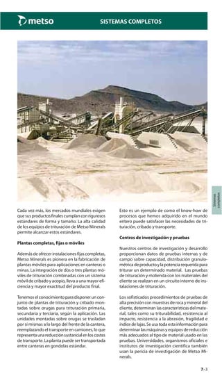 7–3
Sistemas
completos
SISTEMAS COMPLETOS
Cada vez más, los mercados mundiales exigen
quesusproductosfinalescumplanconrigurosos
estándares de forma y tamaño. La alta calidad
de los equipos de trituración de Metso Minerals
permite alcanzar estos estándares.
Plantas completas, fijas o móviles
Además de ofrecer instalaciones fijas completas,
Metso Minerals es pionera en la fabricación de
plantas móviles para aplicaciones en canteras o
minas. La integración de dos o tres plantas mó-
viles de trituración combinadas con un sistema
móvil de cribado y acopio, lleva a una mayor efi-
ciencia y mayor exactitud del producto final.
Tenemos el conocimiento para disponer un con-
junto de plantas de trituración y cribado mon-
tadas sobre orugas para trituración primaria,
secundaria y terciaria, según la aplicación. Las
unidades montadas sobre orugas se trasladan
por sí mismas a lo largo del frente de la cantera,
reemplazando el transporte en camiones, lo que
representaunareducciónsustancialenloscostes
de transporte. La planta puede ser transportada
entre canteras en gondolas estándar.
Esto es un ejemplo de como el know-how de
procesos que hemos adquirido en el mundo
entero puede satisfacer las necesidades de tri-
turación, cribado y transporte.
Centros de investigación y pruebas
Nuestros centros de investigación y desarrollo
proporcionan datos de pruebas internas y de
campo sobre capacidad, distribución granulo-
métricadeproductoylapotenciarequeridapara
triturar un determinado material. Las pruebas
de trituración y molienda con los materiales del
cliente se realizan en un circuito interno de ins-
talaciones de trituración.
Los sofisticados procedimientos de pruebas de
alta precisión con muestras de roca y mineral del
cliente, determinan las características del mate-
rial, tales como su triturabilidad, resistencia al
impacto, resistencia a la abrasión, fragilidad e
índice de lajas. Se usa toda esta información para
determinar las máquinas y equipos de reducción
más adecuados al tipo de material usado en las
pruebas. Universidades, organismos oficiales e
institutos de investigación científica también
usan la pericia de investigación de Metso Mi-
nerals.
 