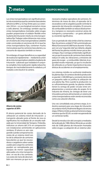 8–3
EQUIPOS MOVILES
Las cintas transportadoras son significativamen-
temáseconómicasqueloscamionesbasculantes
(eficiencia 80%) y no hay límite para sus exten-
sión (30 km + es una longitud normal en minas
a cielo abierto). Sin embargo, también aquí las
cintas transportadoras montadas sobre orugas
pueden proporcionar el eslabón flexible entre
la planta de trituración móvil y la cinta transpor-
tadora fija.Trabajan sobre distancias más cortas
(en el sistema de cintas transportadoras Lokolink
están construidas en secciones de 42 m) que las
cintas transportadoras fijas, contienen mucho
menos piezas que los camiones basculantes y su
consumo de repuestos también es menor.
Sin embargo, el mayor beneficio es su capacidad
de reubicarse rápidamente – mediante la unión
de la cinta transportadora Lokolink a la planta de
trituración Lokotrack que trasladará el conjun-
to completo. Esta reubicación rápida reduce los
tiempos de inactividad durante la voladura y el
traslado a otro local en la cantera.
Ahorro de costes
superior al 30%
El ahorro potencial de costes derivado de la
utilización un sistema móvil de trituración y
transporte ubicado junto al frente de roca es
significativo: los resultados de un estudio reali-
zado por la Universidad de Tampere, Finlandia,
indicaron un ahorro del 31% en comparación
con instalaciones semimóviles en aplicaciones
similares. El ahorro es aún más
grande cuando comparamos los
costes de un sistema móvil con
los de la utilización de camiones
basculantes ya que las excava-
doras o cargadoras sobre ruedas
usadas para cargar los camiones
pueden ser reemplazadas por
equipos de menor capacidad
adecuadas a la cinta transporta-
dora en vez de a los camiones.
Los costes de mano de obra tam-
bién son menores ya que no es
necesario emplear operadores de camiones. En
términos de mano de obra, el operador de la
excavadora o de la cargadora puede controlar la
operación de trituración completa. El consumo
de combustible también se reduce drásticamen-
te y tampoco es necesario construir pistas de
transporte y conservarlos – un gasto adicional
(y creciente) significativo.
Con un período de vida similar al de los sistemas
fijos (la primera unidad LT160 suministrada por
Metso funcionará 65.000 horas durante 10 años,
aún con una“segunda vida”por delante, alejada
del frente) las plantas móviles tienen pocas des-
ventajas. Hay sí ventajas ambientales significati-
vas ya que la ausencia de camiones basculantes
reduce el ruido, las vibraciones y emisiones de
gases de escape – y combustible. Además, la se-
guridad resulta mejorada, ya que la circulación
de vehículos es un factor importante en las esta-
dísticas de accidentes en el emplazamiento.
Los sistemas móviles no sustituirán totalmente
las plantas fijas. En canteras donde la producción
es grande (>500.000 tpa) y constante dentro de
un pequeño radio se justifica la utilización de
una planta fija. Pero cuando la producción no
es suficientemente grande, las plantas móviles
tienen la ventaja de poder circular entre em-
plazamientos y construir pilas de acopio. En la
industria de minería, las ventajas de tener una
trituradora primaria alimentando un sistema de
cintas transportadoras están siendo reconocidas
como una solución efectiva.
Una vez consolidada esta primera etapa, la in-
dustria avanzará para una etapa de trituración
secundaria móvil y finalmente llegará a la tercera
etapa. El Reino Unido ya alcanzó la tercera etapa,
mientras que los EE.UU. se están recuperando de
un comienzo tardío.
Desde la introducción del concepto a mediados
de la década de 1980, Metso Minerals ya vendió
más de 5.000 plantas de trituración montadas
sobre orugas. La adopción de un sistema Loko-
 