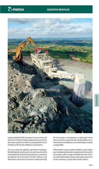 8–4
EquiposMóviles
EQUIPOS MOVILES
track/Lokolink/Field Conveyor en una cantera de
TarmacenelReinoUnido,proporcionóunahorro
de costes superior al 50% en comparación con el
método anterior de voladura y transporte.
Con sus costes de capital y operación más bajos,
flexibilidad de localización y la eliminación de la
necesidad de camiones basculantes y carreteras,
las plantas de trituración móviles ofrecen una
alternativa atractiva al sistema tradicional fijo
de trituración y transporte. La reducción de la
mano de obra, consumo de combustible y con-
taminación se refleja en un incremento en salud
y seguridad.
Ofreciendo mayor productividad y costes bajos
portoneladaproducida,lasplantasdetrituración
montadas sobre orugas verdaderamente móvi-
lesestándestinadasatenerunamayorpresencia
en las canteras y minas del mundo entero.
 