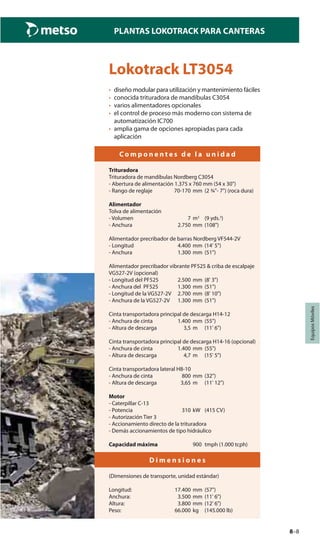 8–8
PLANTAS LOKOTRACK PARA CANTERAS
EquiposMóviles
Lokotrack LT3054
• diseño modular para utilización y mantenimiento fáciles
• conocida trituradora de mandíbulas C3054
• varios alimentadores opcionales
• el control de proceso más moderno con sistema de
automatización IC700
• amplia gama de opciones apropiadas para cada
aplicación
C o m p o n e n t e s d e l a u n i d a d
Trituradora
Trituradora de mandíbulas Nordberg C3054
- Abertura de alimentación 1.375 x 760 mm (54 x 30")
- Rango de reglaje 70-170 mm (2 ¾"- 7") (roca dura)
Alimentador
Tolva de alimentación
- Volumen 7 m3
(9 yds.3
)
- Anchura 2.750 mm (108")
Alimentador precribador de barras Nordberg VF544-2V
- Longitud 4.400 mm (14' 5")
- Anchura 1.300 mm (51")
Alimentador precribador vibrante PF525 & criba de escalpaje
VG527-2V (opcional)
- Longitud del PF525 2.500 mm (8' 3")
- Anchura del PF525 1.300 mm (51")
- Longitud de la VG527-2V 2.700 mm (8' 10")
- Anchura de la VG527-2V 1.300 mm (51")
Cinta transportadora principal de descarga H14-12
- Anchura de cinta 1.400 mm (55")
- Altura de descarga 3,5 m (11' 6")
Cinta transportadora principal de descarga H14-16 (opcional)
- Anchura de cinta 1.400 mm (55")
- Altura de descarga 4,7 m (15' 5")
Cinta transportadora lateral H8-10
- Anchura de cinta 800 mm (32")
- Altura de descarga 3,65 m (11' 12")
Motor
- Caterpillar C-13
- Potencia 310 kW (415 CV)
- Autorización Tier 3
- Accionamiento directo de la trituradora
- Demás accionamientos de tipo hidráulico
Capacidad máxima 900 tmph (1.000 tcph)
D i m e n s i o n e s
(Dimensiones de transporte, unidad estándar)
Longitud: 17.400 mm (57")
Anchura: 3.500 mm (11' 6")
Altura: 3.800 mm (12' 6")
Peso: 66.000 kg (145.000 lb)
 