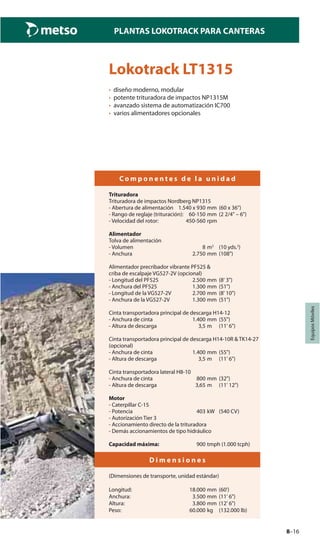 8–16
PLANTAS LOKOTRACK PARA CANTERAS
EquiposMóviles
Lokotrack LT1315
• diseño moderno, modular
• potente trituradora de impactos NP1315M
• avanzado sistema de automatización IC700
• varios alimentadores opcionales
C o m p o n e n t e s d e l a u n i d a d
Trituradora
Trituradora de impactos Nordberg NP1315
- Abertura de alimentación 1.540 x 930 mm (60 x 36")
- Rango de reglaje (trituración): 60-150 mm (2 2/4" – 6")
- Velocidad del rotor: 450-560 rpm
Alimentador
Tolva de alimentación
- Volumen 8 m3
(10 yds.3
)
- Anchura 2.750 mm (108")
Alimentador precribador vibrante PF525 &
criba de escalpaje VG527-2V (opcional)
- Longitud del PF525 2.500 mm (8' 3")
- Anchura del PF525 1.300 mm (51")
- Longitud de la VG527-2V 2.700 mm (8' 10")
- Anchura de la VG527-2V 1.300 mm (51")
Cinta transportadora principal de descarga H14-12
- Anchura de cinta 1.400 mm (55")
- Altura de descarga 3,5 m (11' 6")
Cinta transportadora principal de descarga H14-10R & TK14-27
(opcional)
- Anchura de cinta 1.400 mm (55")
- Altura de descarga 3,5 m (11' 6")
Cinta transportadora lateral H8-10
- Anchura de cinta 800 mm (32")
- Altura de descarga 3,65 m (11' 12")
Motor
- Caterpillar C-15
- Potencia 403 kW (540 CV)
- Autorización Tier 3
- Accionamiento directo de la trituradora
- Demás accionamientos de tipo hidráulico
Capacidad máxima: 900 tmph (1.000 tcph)
D i m e n s i o n e s
(Dimensiones de transporte, unidad estándar)
Longitud: 18.000 mm (60')
Anchura: 3.500 mm (11' 6")
Altura: 3.800 mm (12' 6")
Peso: 60.000 kg (132.000 lb)
 