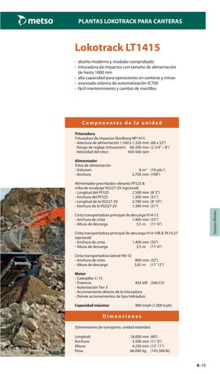 8–18
PLANTAS LOKOTRACK PARA CANTERAS
EquiposMóviles
Lokotrack LT1415
• diseño moderno y modular comprobado
• trituradora de impactos con tamaño de alimentación
de hasta 1000 mm
• alta capacidad para operaciones en canteras y minas
• avanzado sistema de automatización IC700
• fácil mantenimiento y cambio de martillos
C o m p o n e n t e s d e l a u n i d a d
Trituradora
Trituradora de impactos Nordberg NP1415
- Abertura de alimentación 1.540 x 1.320 mm (60 x 52")
- Rango de reglaje (trituración): 60-200 mm (2 3/4" – 8")
- Velocidad del rotor: 450-560 rpm
Alimentador
Tolva de alimentación
- Volumen 8 m3
(10 yds.3
)
- Anchura 2.750 mm (108")
Alimentador precribador vibrante PF525 &
criba de escalpaje VG527-2V (opcional)
- Longitud del PF525 2.500 mm (8' 3")
- Anchura del PF525 1.300 mm (51")
- Longitud de la VG527-2V 2.700 mm (8' 10")
- Anchura de la VG527-2V 1.300 mm (51")
Cinta transportadora principal de descarga H14-12
- Anchura de cinta 1.400 mm (55")
- Altura de descarga 3,5 m (11' 6")
Cinta transportadora principal de descarga H14-10R & TK14-27
(opcional)
- Anchura de cinta 1.400 mm (55")
- Altura de descarga 3,5 m (11' 6")
Cinta transportadora lateral H8-10
- Anchura de cinta 800 mm (32")
- Altura de descarga 3,65 m (11' 12")
Motor
- Caterpillar C-15
- Potencia 403 kW (540 CV)
- Autorización Tier 3
- Accionamiento directo de la trituradora
- Demás accionamientos de tipo hidráulico
Capacidad máxima: 900 tmph (1.000 tcph)
D i m e n s i o n e s
(Dimensiones de transporte, unidad estándar)
Longitud: 18.000 mm (60')
Anchura: 3.500 mm (11' 6")
Altura: 4.250 mm (13' 11")
Peso: 66.000 kg (145.500 lb)
 