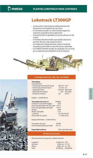 8–24
PLANTAS LOKOTRACK PARA CANTERAS
EquiposMóviles
Lokotrack LT300GP
• construcción robusta para emplazamientos de
trituración más exigente de roca dura
• la trituradora puede ser seleccionada según los
requisitos específicos de la aplicación
• transporte fácil en góndola con buena eficacia en de
costes
• el módulo del alimentador precribador de barras
permite desviar o descargar los finos
• el módulo de cribado permite cribar el material
triturado (y desviado) en dos fracciones separadas
• la LT300GP también puede ser equipada con un king-
pin y enganche para plataforma de transporte
C o m p o n e n t e s d e l a u n i d a d
Trituradora
Características
- Tamaño de alimentación hasta: 320 mm (13")
- Tamaño de producto hasta: 75 mm (3")
- Capacidad hasta: 550 tph (600 tcph)
- Velocidad de traslado: 1 km (0,6 mph)
- Pendiente máxima: 20° (35 %)
Equipo – unidad básica
Trituradora de cono (1) GP300S
Unidad de control del reglaje IC50
Cinta transportadora de elevación H12-7
Cinta transportadora principal H12-9
Orugas D6B
Motor, Caterpillar C-12
- potencia 317 kW-423 CV
Generador CA y panel 71 kVA, 50 Hz
Equipo alternativo – unidad básica
Trituradora de cono GP300
Cinta transportadora principal H12-12
Capacidad máxima: 550 tmph (600 tcph)
D i m e n s i o n e s
(Dimensiones de transporte, unidad estándar)
Longitud: 16.200 mm (53")
Anchura: 3.500 mm (11' 6")
Altura: 3.800 mm (12' 10")
Peso: 42.000 kg (93.000 lb)
 
