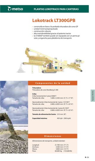 8–26
PLANTAS LOKOTRACK PARA CANTERAS
EquiposMóviles
Lokotrack LT300GPB
• construida en base a la probada trituradora de cono GP
• unidad móvil autopropulsada
• construcción robusta
• alta maniobrabilidad gracias al potente tractor
• la LT300GP también puede ser equipada con un perno pi-
vote y enganche para plataforma de transporte
C o m p o n e n t e s d e l a u n i d a d
Trituradora
Trituradora de cono Nordberg G 300
Criba
Criba horizontal de 3 pisos B380 T
Tamaño de criba 1.600 x 5.450 mm (5' 3" x 17' 8")
Opcionalmente Criba horizontal de 3 pisos B 3100 T
Tamaño de criba 2.800 x 6.850 mm (9' 3" x 22' 6")
Opcionalmente Criba horizontal de 2 pisos B 2100 T
Tamaño de criba 2.800 x 6.850 mm (9' 3" x 22' 6")
Tamaño de alimentación hasta: 210 mm (8")
Capacidad máxima: 450 tph (500 tcph)
D i m e n s i o n e s
(Dimensiones de transporte, unidad estándar)
Longitud: 21.700 mm (71' 2")
Anchura: 3.500 mm (11' 6")
Altura: 3.800 mm (12' 5")
Peso: 60.600 kg (133.600 lb)
 