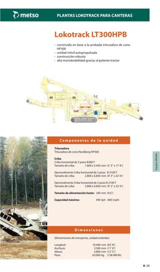 8–28
PLANTAS LOKOTRACK PARA CANTERAS
EquiposMóviles
Lokotrack LT300HPB
• construida en base a la probada trituradora de cono
HP300
• unidad móvil autopropulsada
• construcción robusta
• alta maniobrabilidad gracias al potente tractor
C o m p o n e n t e s d e l a u n i d a d
Trituradora
Trituradora de cono Nordberg HP300
Criba
Criba horizontal de 3 pisos B380 T
Tamaño de criba 1.600 x 5.450 mm (5' 3" x 17' 8")
Opcionalmente Criba horizontal de 3 pisos B 3100 T
Tamaño de criba 2.800 x 6.850 mm (9' 3" x 22' 6")
Opcionalmente Criba horizontal de 2 pisos B 2100 T
Tamaño de criba 2.800 x 6.850 mm (9' 3" x 22' 6")
Tamaño de alimentación hasta: 240 mm (9,5")
Capacidad máxima: 440 tph (485 tcph)
D i m e n s i o n e s
(Dimensiones de transporte, unidad estándar)
Longitud: 19.400 mm (63' 8")
Anchura: 3.500 mm (11' 6")
Altura: 3.800 mm (12' 5")
Peso: 63.000 kg (138.900 lb)
 