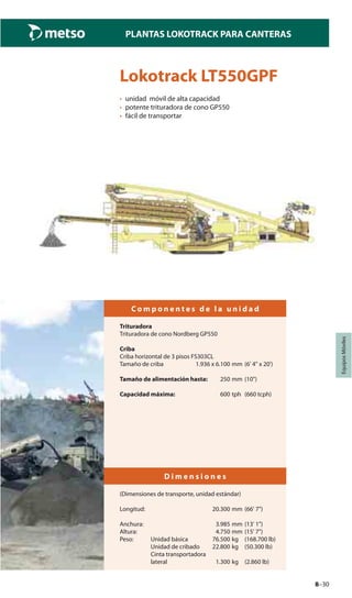 8–30
PLANTAS LOKOTRACK PARA CANTERAS
EquiposMóviles
Lokotrack LT550GPF
• unidad móvil de alta capacidad
• potente trituradora de cono GP550
• fácil de transportar
C o m p o n e n t e s d e l a u n i d a d
Trituradora
Trituradora de cono Nordberg GP550
Criba
Criba horizontal de 3 pisos FS303CL
Tamaño de criba 1.936 x 6.100 mm (6' 4" x 20')
Tamaño de alimentación hasta: 250 mm (10")
Capacidad máxima: 600 tph (660 tcph)
D i m e n s i o n e s
(Dimensiones de transporte, unidad estándar)
Longitud: 20.300 mm (66' 7")
Anchura: 3.985 mm (13' 1")
Altura: 4.750 mm (15' 7")
Peso: Unidad básica 76.500 kg (168.700 lb)
Unidad de cribado 22.800 kg (50.300 lb)
Cinta transportadora
lateral 1.300 kg (2.860 lb)
 