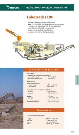 8–34
PLANTAS LOKOTRACK PARA CONTRATISTAS
EquiposMóviles
Lokotrack LT96
• inteligencia altamente avanzada de serie
• auténtica movilidad con unas dimensiones compactas
• trituradora de mandíbulas C96 de alta capacidad
• control activo del reglaje como opción
• amplias opciones de personalización
• servicio posventa mundial garantizado
C o m p o n e n t e s d e l a u n i d a d
Trituradora
Trituradora de mandíbulas Nordberg C96
- Anchura de entrada 930 mm (37")
- Profundidad de entrada 580 mm (23")
Alimentador
Tolva de alimentación
- 4 m3
: Anchura 2.700 mm (8' 10")
- 6 m3
: Anchura 3.400 mm (11' 2")
Alimentador vibrante Nordberg TK9-32-2V
- Longitud 3.200 mm (10' 6")
- Anchura 950 mm (3' 1")
Motor CAT C6.6
- Potencia 168 kW (225 CV)
Capacidad máxima 350 tph (385 tcph)
D i m e n s i o n e s
(Transporte, unidad estándar)
Longitud: 12.450 mm (40' 10")
Anchura: 2.500 mm (8' 3")
Altura: 3.100 mm (10' 2")
Peso: 27.800 kg (61.300 lb)
 