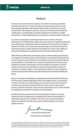 PREFACIO
Prefacio
La roca es el recurso natural más usado en el mundo. Los dos tipos principales
de áridos naturales son 1) la roca triturada y 2) la arena y grava. Como uno de
los principales ingredientes del asfalto y del hormigón, estos áridos se usan en
la construcción de autopistas y puentes, así como en la construcción de edificios
residenciales y no residenciales. La amplia utilización de los áridos no se debe
solamente a su disponibilidad general, sino también a consideraciones económicas.
Los costes de agregados no constituyen directamente un factor de mayor
importancia en la mayoría de las aplicaciones, pero tienen un impacto fundamental
en la utilización de componentes más caros tales como el cemento en hormigón y
el betún en asfalto. Así, en el procesamiento de áridos es importante conocer los
factores que tienen el mayor impacto en la calidad y los costes, lo que implica un
conocimiento del proceso completo desde la roca hasta la aplicación final.
Metso Minerals publicó este manual para ayudar a todos aquellos que participan
en el negocio de canteras. Aunque esté principalmente destinada a los gerentes de
cantera, esperamos que la información contenida en el manual sea útil a todos los
que desarrollan sus actividades en la industria de explotación de canteras o que
estudian las materias relacionadas con esta actividad. Por supuesto, el manual
también se destina a los interesados en minería, principalmente en lo que a la
trituración y cribado se refiere, y para aquellos que deseen un mayor enfoque en
minería está disponible el Manual de procesamiento de minerales publicado por
Metso.
Esta es una versión actualizada y más alargada de la primera edición del Manual
de Trituración y Cribado publicado por Metso hace algunos años. Los principales
cambios consisten en un mayor enfoque en las cuestiones que tienen influencia
y mejoran las operaciones de explotación de canteras, o sea las aplicaciones,
procesos, selección de equipos, y las cuestiones relacionadas con la productividad y
la calidad que se presentan en la producción de agregados.
En Metso Minerals esperamos que este manual pueda contribuir a un mejor
conocimiento de las operaciones de explotación de canteras ayudándonos a
todos hacia negocios más rentables. Han sido muchos los que han dado su
valiosa contribución a este Manual y a quienes deseo expresar mis sinceros
agradecimientos.
Jarmo Eloranta (editor jefe)
Vicepresidente, Investigación
© Copyright 2008 Metso Minerals. Todos los derechos reservados. Toda la información técnica e ilustraciones relacionadas
con la estructura de los equipos y procesos de trituración y cribado que se presentan en este manual no son vinculantes ni
conclusivas. Debido al desarrollo continuo de los productos, Metso Minerals se reserva la facultad de efectuar, en cualquier
momento y sin necesidad de previo aviso, modificaciones respecto a la información contenida en el manual.
 