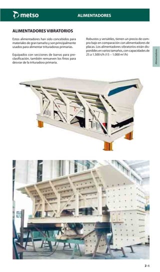 2–6
Alimentadores
ALIMENTADORES
ALIMENTADORES VIBRATORIOS
Estos alimentadores han sido concebidos para
materiales de gran tamaño y son principalmente
usados para alimentar trituradoras primarias.
Equipados con secciones de barras para pre-
clasificación, también remueven los finos para
desviar de la trituradora primaria.
Robustos y versátiles, tienen un precio de com-
pra bajo en comparación con alimentadores de
placas. Los alimentadores vibratorios están dis-
ponibles en varios tamaños, con capacidades de
25 a 1.500 t/h (15 – 1.000 m3
/h)
 
