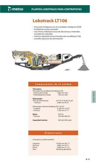 8–38
PLANTAS LOKOTRACK PARA CONTRATISTAS
EquiposMóviles
Lokotrack LT106
• trituración inteligente con el controlador inteligente IC500
• facilidad de usuario avanzada
• una misma unidad para rocas de alta dureza y materiales
reciclado de materiales
• máxima capacidad con la trituradora de mandíbulas C106
• versátiles opciones de alimentación
C o m p o n e n t e s d e l a u n i d a d
Trituradora
Trituradora de mandíbulas Nordberg C106
- Anchura de entrada 1.060 mm (42")
- Profundidad de entrada 700 mm (28")
Alimentador
Tolva de alimentación 6 m3
/9 m3
(8 yd3
/12 yd3
)
- Anchura 2.600 mm (8' 6")
Alimentador vibrante Nordberg TK11-42-2V
- Longitud 4.150 mm (13' 8")
- Anchura 1.100 mm (3' 7")
Motor CAT C9
- Potencia 224 kW (300 CV)
Capacidad máxima 400 tph (440 tcph)
D i m e n s i o n e s
(Transporte, unidad estándar)
Longitud: 14.200 mm (46' 7")
Anchura: 2.800 mm (9' 2")
Altura: 3.400 mm (11' 2")
Peso: 40.000 kg (88.200 lb)
 