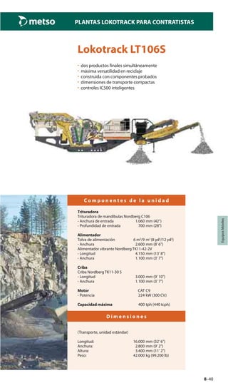 8–40
PLANTAS LOKOTRACK PARA CONTRATISTAS
EquiposMóviles
Lokotrack LT106S
• dos productos finales simultáneamente
• máxima versatilidad en reciclaje
• construida con componentes probados
• dimensiones de transporte compactas
• controles IC500 inteligentes
C o m p o n e n t e s d e l a u n i d a d
Trituradora
Trituradora de mandíbulas Nordberg C106
- Anchura de entrada 1.060 mm (42")
- Profundidad de entrada 700 mm (28")
Alimentador
Tolva de alimentación 6 m3
/9 m3
(8 yd3
/12 yd3
)
- Anchura 2.600 mm (8' 6")
Alimentador vibrante Nordberg TK11-42-2V
- Longitud 4.150 mm (13' 8")
- Anchura 1.100 mm (3' 7")
Criba
Criba Nordberg TK11-30 S
- Longitud 3.000 mm (9' 10")
- Anchura 1.100 mm (3' 7")
Motor CAT C9
- Potencia 224 kW (300 CV)
Capacidad máxima 400 tph (440 tcph)
D i m e n s i o n e s
(Transporte, unidad estándar)
Longitud: 16.000 mm (52' 6")
Anchura: 2.800 mm (9' 2")
Altura: 3.400 mm (11' 2")
Peso: 42.000 kg (99.200 lb)
 