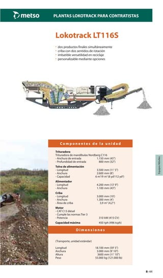 8–44
PLANTAS LOKOTRACK PARA CONTRATISTAS
EquiposMóviles
Lokotrack LT116S
• dos productos finales simultáneamente
• criba con dos sentidos de rotación
• imbatible versatilidad en reciclaje
• personalizable mediante opciones
C o m p o n e n t e s d e l a u n i d a d
Trituradora
Trituradora de mandíbulas Nordberg C116
- Anchura de entrada 1.150 mm (45")
- Profundidad de entrada 800 mm (32")
Tolva de alimentación
- Longitud 3.500 mm (11' 5")
- Anchura 2.600 mm (8')
- Capacidad 6 m3
/9 m3
(8 yd3
/12 yd3
)
Alimentador
- Longitud 4.200 mm (13' 9")
- Anchura 1.100 mm (43")
Criba
- Longitud 3.000 mm (10')
- Anchura 1.300 mm (4')
- Área de criba 3,9 m3
(4,2'3)
Motor
- CAT C13 diésel
- Cumple las normas Tier 3
- Potencia 310 kW (415 CV)
Capacidad máxima 450 tph (496 tcph)
D i m e n s i o n e s
(Transporte, unidad estándar)
Longitud 18.100 mm (59' 5")
Anchura 3.000 mm (9' 10")
Altura 3600 mm (11' 10")
Peso 55.000 kg (121.000 lb)
 