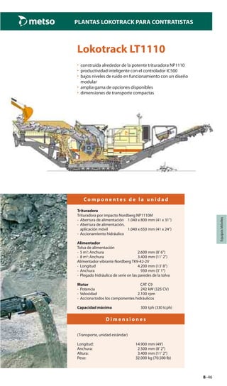 8–46
PLANTAS LOKOTRACK PARA CONTRATISTAS
EquiposMóviles
Lokotrack LT1110
• construida alrededor de la potente trituradora NP1110
• productividad inteligente con el controlador IC500
• bajos niveles de ruido en funcionamiento con un diseño
modular
• amplia gama de opciones disponibles
• dimensiones de transporte compactas
C o m p o n e n t e s d e l a u n i d a d
Trituradora
Trituradora por impacto Nordberg NP1110M
- Abertura de alimentación 1.040 x 800 mm (41 x 31")
- Abertura de alimentación,
aplicación móvil 1.040 x 650 mm (41 x 24")
- Accionamiento hidráulico
Alimentador
Tolva de alimentación
- 5 m3
: Anchura 2.600 mm (8' 6")
- 8 m3
: Anchura 3.400 mm (11' 2")
Alimentador vibrante Nordberg TK9-42-2V
- Longitud 4.200 mm (13' 8")
- Anchura 930 mm (3' 1")
- Plegado hidráulico de serie en las paredes de la tolva
Motor CAT C9
- Potencia 242 kW (325 CV)
- Velocidad 2.100 rpm
- Acciona todos los componentes hidráulicos
Capacidad máxima 300 tph (330 tcph)
D i m e n s i o n e s
(Transporte, unidad estándar)
Longitud: 14.900 mm (49')
Anchura: 2.500 mm (8' 2")
Altura: 3.400 mm (11' 2")
Peso: 32.000 kg (70.500 lb)
 