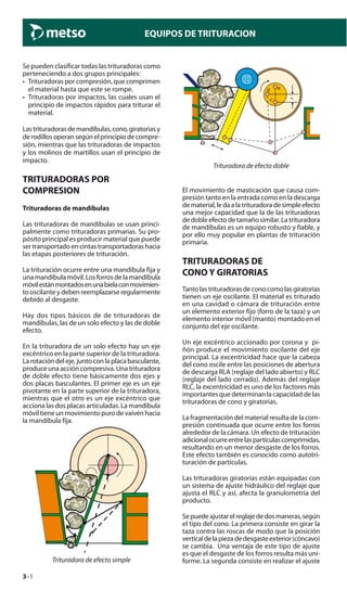 3–1
EQUIPOS DE TRITURACION
Se pueden clasificar todas las trituradoras como
perteneciendo a dos grupos principales:
• Trituradoras por compresión, que comprimen
el material hasta que este se rompe.
• Trituradoras por impactos, las cuales usan el
principio de impactos rápidos para triturar el
material.
Lastrituradorasdemandíbulas,cono,giratoriasy
de rodillos operan según el principio de compre-
sión, mientras que las trituradoras de impactos
y los molinos de martillos usan el principio de
impacto.
TRITURADORAS POR
COMPRESION
Trituradoras de mandíbulas
Las trituradoras de mandíbulas se usan princi-
palmente como trituradoras primarias. Su pro-
pósito principal es producir material que puede
ser transportado en cintas transportadoras hacia
las etapas posteriores de trituración.
La trituración ocurre entre una mandíbula fija y
una mandíbula móvil. Los forros de la mandíbula
móvilestánmontadosenunabielaconmovimien-
to oscilante y deben reemplazarse regularmente
debido al desgaste.
Hay dos tipos básicos de de trituradoras de
mandíbulas, las de un solo efecto y las de doble
efecto.
En la trituradora de un solo efecto hay un eje
excéntrico en la parte superior de la trituradora.
La rotación del eje, junto con la placa basculante,
produce una acción compresiva. Una trituradora
de doble efecto tiene básicamente dos ejes y
dos placas basculantes. El primer eje es un eje
pivotante en la parte superior de la trituradora,
mientras que el otro es un eje excéntrico que
acciona las dos placas articuladas. La mandíbula
móvil tiene un movimiento puro de vaivén hacia
la mandíbula fija.
Trituradora de efecto simple
e
r
c
d
Trituradora de efecto doble
El movimiento de masticación que causa com-
presión tanto en la entrada como en la descarga
dematerial,ledaalatrituradoradesimpleefecto
una mejor capacidad que la de las trituradoras
de doble efecto de tamaño similar. La trituradora
de mandíbulas es un equipo robusto y fiable, y
por ello muy popular en plantas de trituración
primaria.
TRITURADORAS DE
CONO Y GIRATORIAS
Tantolastrituradorasdeconocomolasgiratorias
tienen un eje oscilante. El material es triturado
en una cavidad o cámara de trituración entre
un elemento exterior fijo (forro de la taza) y un
elemento interior móvil (manto) montado en el
conjunto del eje oscilante.
Un eje excéntrico accionado por corona y pi-
ñón produce el movimiento oscilante del eje
principal. La excentricidad hace que la cabeza
del cono oscile entre las posiciones de abertura
de descarga RLA (reglaje del lado abierto) y RLC
(reglaje del lado cerrado). Además del reglaje
RLC, la excentricidad es uno de los factores más
importantes que determinan la capacidad de las
trituradoras de cono y giratorias.
La fragmentación del material resulta de la com-
presión continuada que ocurre entre los forros
alrededor de la cámara. Un efecto de trituración
adicionalocurreentrelaspartículascomprimidas,
resultando en un menor desgaste de los forros.
Este efecto también es conocido como autotri-
turación de partículas.
Las trituradoras giratorias están equipadas con
un sistema de ajuste hidráulico del reglaje que
ajusta el RLC y así, afecta la granulometría del
producto.
Sepuedeajustarelreglajededosmaneras,según
el tipo del cono. La primera consiste en girar la
taza contra las roscas de modo que la posición
verticaldelapiezadedesgasteexterior(cóncavo)
se cambia. Una ventaja de este tipo de ajuste
es que el desgaste de los forros resulta más uni-
forme. La segunda consiste en realizar el ajuste
 