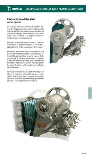 8–48
EQUIPOS ADICIONALES PARA PLANTAS LOKOTRACK
EquiposMóviles
Control activo del reglaje
como opción
Un nuevo y avanzado sistema de Control Ac-
tivo del Reglaje está ahora disponible para la
Lokotrack LT96. Este nuevo sistema actúa como
sistema de reglaje y libera la cavidad de la tritu-
radora para abrirla en caso de presencia de un
intriturable de tamaño excesivo.
El nuevo sistema protector aumenta conside-
rablemente la disponibilidad de la trituradora,
especialmente en las aplicaciones de reciclaje.
El sistema de control activo se basa en el uso
de tres cilindros hidráulicos y un sensor de ul-
trasonidos conectado a la parte trasera de la
trituradora. Si entra un material no triturable,
como un fragmento de hierro, en la cavidad de la
trituradoraygeneraunapresiónelevada,seabre
la válvula de alivio y se libera el aceite hidráulico
de los cilindros.
Como resultado, la cavidad de la trituradora se
abre y el material no triturable cae de la tritu-
radora. Tras la abertura, el sensor ultrasónico
devuelve automáticamente el reglaje del lado
cerrado a su valor preajustado original.
 