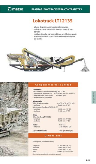 8–54
PLANTAS LOKOTRACK PARA CONTRATISTAS
EquiposMóviles
Lokotrack LT1213S
• planta de proceso completo sobre orugas
• utilizable tanto en circuito abierto como circuito
cerrado
• módulo de criba transportable en un sólo transporte
• abertura hidráulica para facilitar el mantenimiento
de la criba
C o m p o n e n t e s d e l a u n i d a d
Trituradora
Trituradora por impacto Nordberg NP1213M
- Abertura de alimentación 1.320 x 900 mm (52 x 35 ½")
- Velocidad de la trituradora 450-600 rpm
- Accionamiento hidráulico
Alimentador
Tolva de alimentación 6 m3
/9 m3
(8 yd3
/12 yd3
)
- Anchura 2.600 mm (8' 6")
Alimentador Nordberg TK11-42-2V
- Longitud 4.200 mm (13' 9")
- Anchura 1.100 mm (3' 7")
Criba
Criba Nordberg TK13-30S
- Longitud 3.000 mm (9' 10")
- Anchura 1.300 mm (4' 3")
Motor CAT C13
- Potencia 310 kW (415 CV)
Capacidad máxima 400 tph (440 tcph)
D i m e n s i o n e s
(Transporte, unidad estándar)
Longitud: 17.200 mm (56' 1")
Anchura: 3.000 mm (9' 10")
Altura: 3.400 mm (11' 2")
Peso: 50.000 kg (110.000 lb)
(Con cinta transportadora de recirculación opcional)
 