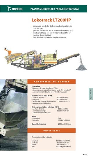 8–56
PLANTAS LOKOTRACK PARA CONTRATISTAS
EquiposMóviles
Lokotrack LT200HP
• construida alrededor de la probada trituradora de
cono HP200
• proceso controlado por el sistema de control IC600
• total versatilidad con los demás modelos LT y ST
• máxima disponibilidad
• fácil de transportar entre emplazamientos
C o m p o n e n t e s d e l a u n i d a d
Trituradora
Trituradora de cono Nordberg HP200
- Abertura máxima de alimentación hasta 210 mm (8,27")
- Accionamiento hidráulico con velocidad ajustable
Alimentador de cinta H10-6
- Anchura de cinta 1.000 mm (39")
- Longitud 6.000 mm (20')
- Tamaño de tolva de alimentación 5,0 m3
(6,5 yd.3
)
- Accionamiento hidráulico
Cinta transportadora principal H8-10
- Anchura de cinta 800 mm (32")
- Altura de descarga 3.000 mm (9' 10")
- Accionamiento hidráulico
Motor
- Caterpillar C13
- Potencia 310 kW (415 CV)
Capacidad máxima 250 tph (275 tcph)
D i m e n s i o n e s
(Transporte, unidad estándar)
Longitud: 16.750 mm (54' 11")
Anchura: 3.000 mm (9' 10")
Altura: 3.400 mm (11' 2")
Peso: 30.000 kg (66.100 lb)
 