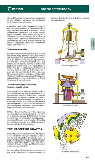3–2
Equiposde
trituración
EQUIPOS DE TRITURACION
elevando/bajando el eje principal. Una ventaja
de este método es que puede hacerse el ajuste
de forma continua bajo carga.
Para optimizar los costes de operación y mejorar
el formato del producto se recomienda, como
regla básica de operación, mantener la cavidad
siempre llena de material. Esto es fácil de con-
seguir usando una pila o un silo para regular la
inevitable fluctuación del flujo del material de
alimentación. Dispositivos de monitoreo del ni-
vel controlan los niveles máximo y mínimo de
material, empezando o parando la alimentación
según las necesidades.
Trituradoras giratorias
Las trituradoras giratorias primarias se usan en
la primera etapa de trituración. Las giratorias
secundarias se usan normalmente en la segun-
da etapa de trituración, pero, en algunos casos,
pueden usarse en la primera etapa desde que
el tamaño del material permita su entrada en
la abertura de alimentación. Comparado con la
trituradora de cono secundaria, la trituradora
giratoria tiene una cámara de trituración dise-
ñada para aceptar material de alimentación de
tamaño relativamente grande en relación con
el diámetro del manto. Por ello, el ángulo de la
cabeza del cono es más pequeño que el de una
trituradora de cono giratoria.
Trituradoras de cono secundarias,
terciarias y cuaternarias
Estas trituradoras se usan para trituración de ta-
maños intermedios y finos y/o para obtener un
producto con buen formato cúbico. El material
de alimentación ha sido tratado en trituradoras
primarias en etapas anteriores. En las graveras, la
trituraciónprimariahasidorealizadaporlaMadre
Naturaleza,razónporlacuallatrituradoradecono
secundariapuede,enalgunoscasos,llevaracabo
el proceso de trituración completo.
El factor determinante para el desempeño de
una trituradora de cono secundaria es el perfil
de la cámara o cavidad de trituración. Por eso,
normalmente hay un rango de cavidades están-
dar disponibles para cada trituradora de modo a
permitir la selección de la cavidad adecuada al
tipo de material de alimentación.
TRITURADORAS DE IMPACTOS
Losdostiposprincipales(trituradorasdeimpactos
de eje horizontal y de eje vertical) se caracteri-
zan por una elevada tasa de reducción y por la
propiedaddedarformacúbicaalproducto.Estas
trituradoras también pueden usarse para tritura-
ción selectiva, un método que libera minerales
duros del material estéril.
Las trituradoras de impactos consisten en una
carcasa de placa de acero integrando un eje y un
conjunto de rotor. El número de piezas móviles
es muy reducido.
Trituradora giratoria
Trituradora de cono
Trituradora de impactos
 