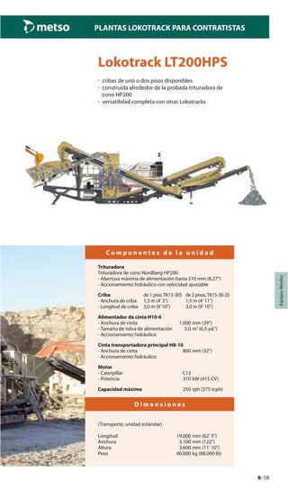 8–58
PLANTAS LOKOTRACK PARA CONTRATISTAS
EquiposMóviles
Lokotrack LT200HPS
• cribas de uno o dos pisos disponibles
• construida alrededor de la probada trituradora de
cono HP200
• versatilidad completa con otras Lokotracks
C o m p o n e n t e s d e l a u n i d a d
Trituradora
Trituradora de cono Nordberg HP200
- Abertura máxima de alimentación hasta 210 mm (8,27")
- Accionamiento hidráulico con velocidad ajustable
Criba de 1 piso,TK13-30S de 2 pisos,TK15-30-2S
- Anchura de criba 1,3 m (4' 3") 1,5 m (4' 11")
- Longitud de criba 3,0 m (9’10”) 3,0 m (9' 10")
Alimentador de cinta H10-6
- Anchura de cinta 1.000 mm (39")
- Tamaño de tolva de alimentación 5,0 m3
(6,5 yd.3
)
- Accionamiento hidráulico
Cinta transportadora principal H8-10
- Anchura de cinta 800 mm (32")
- Accionamiento hidráulico
Motor
- Caterpillar C13
- Potencia 310 kW (415 CV)
Capacidad máxima 250 tph (275 tcph)
D i m e n s i o n e s
(Transporte, unidad estándar)
Longitud 19.000 mm (62' 3")
Anchura 3.100 mm (122")
Altura 3.600 mm (11' 10")
Peso 40.000 kg (88.000 lb)
 