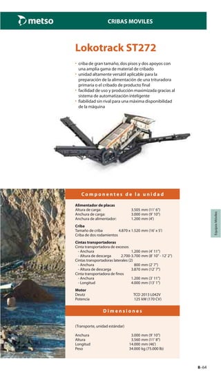 8–64
CRIBAS MOVILES
EquiposMóviles
Lokotrack ST272
• criba de gran tamaño, dos pisos y dos apoyos con
una amplia gama de material de cribado
• unidad altamente versátil aplicable para la
preparación de la alimentación de una trituradora
primaria o el cribado de producto final
• facilidad de uso y producción maximizada gracias al
sistema de automatización inteligente
• fiabilidad sin rival para una máxima disponibilidad
de la máquina
C o m p o n e n t e s d e l a u n i d a d
Alimentador de placas
Altura de carga: 3.505 mm (11' 6")
Anchura de carga: 3.000 mm (9' 10")
Anchura de alimentador: 1.200 mm (4')
Criba
Tamaño de criba 4.870 x 1.520 mm (16' x 5')
Criba de dos rodamientos
Cintas transportadoras
Cinta transportadora de excesos
- Anchura 1.200 mm (4' 11")
- Altura de descarga 2.700-3.700 mm (8' 10" - 12' 2")
Cintas transportadoras laterales (2)
- Anchura 800 mm (2' 7")
- Altura de descarga 3.870 mm (12' 7")
Cinta transportadora de finos
- Anchura 1.200 mm (3' 11")
- Longitud 4.000 mm (13' 1")
Motor
Deutz TCD 2013 L042V
Potencia 125 kW (170 CV)
D i m e n s i o n e s
(Transporte, unidad estándar)
Anchura 3.000 mm (9' 10")
Altura 3.560 mm (11' 8")
Longitud 14.000 mm (46')
Peso 34.000 kg (75.000 lb)
 