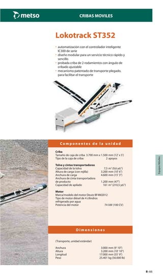 8–66
CRIBAS MOVILES
EquiposMóviles
Lokotrack ST352
• automatización con el controlador inteligente
IC300 de serie
• diseño modular para un servicio técnico rápido y
sencillo
• probada criba de 2 rodamientos con ángulo de
cribado ajustable
• mecanismo patentado de transporte plegado,
para facilitar el transporte
C o m p o n e n t e s d e l a u n i d a d
Criba
Tamaño de caja de criba 3.700 mm x 1.500 mm (12' x 5')
Tipo de la caja de criba: 2 apoyos
Tolva y cintas transportadoras
Capacidad de la tolva 7,5 m3
(9,6 yd.3
)
Altura de carga (con rejilla) 3.200 mm (10' 6")
Anchura de carga 4.600 mm (15' 3")
Anchura de cinta transportadora
de producto 1.200 mm (47")
Capacidad de apilado 161 m3
(210,5 yd.3
)
Motor
Marca/modelo del motor Deutz BF4M2012
Tipo de motor diésel de 4 cilindros
refrigerado por agua
Potencia del motor 74 kW (100 CV)
D i m e n s i o n e s
(Transporte, unidad estándar)
Anchura 3.000 mm (9' 10")
Altura 3.200 mm (10' 10")
Longitud 17.000 mm (55' 9")
Peso 25.401 kg (56.000 lb)
 