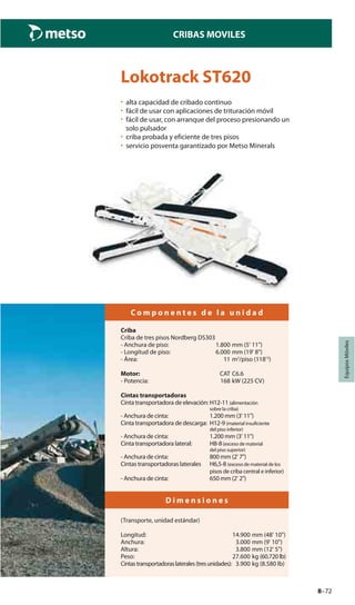 8–72
CRIBAS MOVILES
EquiposMóviles
Lokotrack ST620
• alta capacidad de cribado continuo
• fácil de usar con aplicaciones de trituración móvil
• fácil de usar, con arranque del proceso presionando un
solo pulsador
• criba probada y eficiente de tres pisos
• servicio posventa garantizado por Metso Minerals
C o m p o n e n t e s d e l a u n i d a d
Criba
Criba de tres pisos Nordberg DS303
- Anchura de piso: 1.800 mm (5' 11")
- Longitud de piso: 6.000 mm (19' 8")
- Área: 11 m2
/piso (118'2
)
Motor: CAT C6.6
- Potencia: 168 kW (225 CV)
Cintas transportadoras
Cinta transportadora de elevación: H12-11 (alimentación
sobre la criba)
- Anchura de cinta: 1.200 mm (3' 11")
Cinta transportadora de descarga: H12-9 (material insuficiente
del piso inferior)
- Anchura de cinta: 1.200 mm (3' 11")
Cinta transportadora lateral: H8-8(exceso de material
del piso superior)
- Anchura de cinta: 800 mm (2' 7")
Cintas transportadoras laterales H6,5-8 (exceso de material de los
pisos de criba central e inferior)
- Anchura de cinta: 650 mm (2' 2")
D i m e n s i o n e s
(Transporte, unidad estándar)
Longitud: 14.900 mm (48' 10")
Anchura: 3.000 mm (9' 10")
Altura: 3.800 mm (12' 5")
Peso: 27.600 kg (60.720 lb)
Cintastransportadoraslaterales(tresunidades): 3.900 kg (8.580 lb)
 