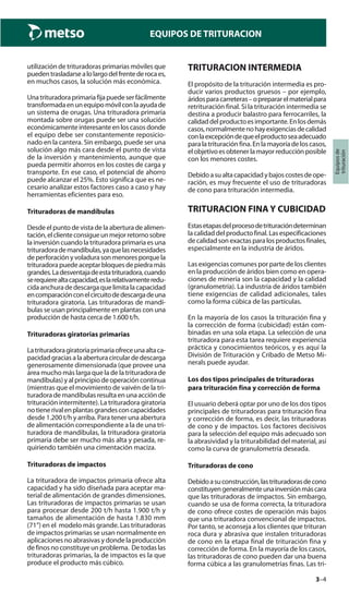 3–4
Equiposde
trituración
EQUIPOS DE TRITURACION
utilización de trituradoras primarias móviles que
puedentrasladarsealolargodelfrentederocaes,
en muchos casos, la solución más económica.
Unatrituradoraprimariafijapuedeserfácilmente
transformadaenunequipomóvilconlaayudade
un sistema de orugas. Una trituradora primaria
montada sobre orugas puede ser una solución
económicamenteinteresanteenloscasosdonde
el equipo debe ser constantemente reposicio-
nado en la cantera. Sin embargo, puede ser una
solución algo más cara desde el punto de vista
de la inversión y mantenimiento, aunque que
pueda permitir ahorros en los costes de carga y
transporte. En ese caso, el potencial de ahorro
puede alcanzar el 25%. Esto significa que es ne-
cesario analizar estos factores caso a caso y hay
herramientas eficientes para eso.
Trituradoras de mandíbulas
Desde el punto de vista de la abertura de alimen-
tación,elclienteconsigueunmejorretornosobre
la inversión cuando la trituradora primaria es una
trituradorademandíbulas,yaquelasnecesidades
deperforaciónyvoladurasonmenoresporquela
trituradorapuedeaceptarbloquesdepiedramás
grandes.Ladesventajadeestatrituradora,cuando
serequierealtacapacidad,eslarelativamenteredu-
cidaanchuradedescargaquelimitalacapacidad
encomparaciónconelcircuitodedescargadeuna
trituradora giratoria. Las trituradoras de mandí-
bulas se usan principalmente en plantas con una
producción de hasta cerca de 1.600 t/h.
Trituradoras giratorias primarias
Latrituradoragiratoriaprimariaofreceunaaltaca-
pacidadgraciasalaaberturacirculardedescarga
generosamente dimensionada (que provee una
área mucho más larga que la de la trituradora de
mandíbulas)yalprincipiodeoperacióncontinua
(mientras que el movimiento de vaivén de la tri-
turadorademandíbulasresultaenunaacciónde
trituración intermitente). La trituradora giratoria
notienerivalenplantasgrandesconcapacidades
desde 1.200 t/h y arriba. Para tener una abertura
de alimentación correspondiente a la de una tri-
turadora de mandíbulas, la trituradora giratoria
primaria debe ser mucho más alta y pesada, re-
quiriendo también una cimentación maciza.
Trituradoras de impactos
La trituradora de impactos primaria ofrece alta
capacidad y ha sido diseñada para aceptar ma-
terial de alimentación de grandes dimensiones.
Las trituradoras de impactos primarias se usan
para procesar desde 200 t/h hasta 1.900 t/h y
tamaños de alimentación de hasta 1.830 mm
(71”) en el modelo más grande. Las trituradoras
de impactos primarias se usan normalmente en
aplicaciones no abrasivas y donde la producción
definosnoconstituyeunproblema. Detodaslas
trituradoras primarias, la de impactos es la que
produce el producto más cúbico.
TRITURACION INTERMEDIA
El propósito de la trituración intermedia es pro-
ducir varios productos gruesos – por ejemplo,
áridosparacarreteras–oprepararelmaterialpara
retrituración final. Si la trituración intermedia se
destina a producir balastro para ferrocarriles, la
calidaddelproductoesimportante.Enlosdemás
casos,normalmentenohayexigenciasdecalidad
conlaexcepcióndequeelproductoseaadecuado
paralatrituraciónfina.Enlamayoríadeloscasos,
elobjetivoesobtenerlamayorreducciónposible
con los menores costes.
Debidoasualtacapacidadybajoscostesdeope-
ración, es muy frecuente el uso de trituradoras
de cono para trituración intermedia.
TRITURACION FINA Y CUBICIDAD
Estasetapasdelprocesodetrituracióndeterminan
lacalidaddelproductofinal.Lasespecificaciones
decalidadsonexactasparalosproductosfinales,
especialmente en la industria de áridos.
Las exigencias comunes por parte de los clientes
en la producción de áridos bien como en opera-
ciones de minería son la capacidad y la calidad
(granulometría). La industria de áridos también
tiene exigencias de calidad adicionales, tales
como la forma cúbica de las partículas.
En la mayoría de los casos la trituración fina y
la corrección de forma (cubicidad) están com-
binadas en una sola etapa. La selección de una
trituradora para esta tarea requiere experiencia
práctica y conocimientos teóricos, y es aquí la
División de Trituración y Cribado de Metso Mi-
nerals puede ayudar.
Los dos tipos principales de trituradoras
para trituración fina y corrección de forma
El usuario deberá optar por uno de los dos tipos
principales de trituradoras para trituración fina
y corrección de forma, es decir, las trituradoras
de cono y de impactos. Los factores decisivos
para la selección del equipo más adecuado son
la abrasividad y la triturabilidad del material, así
como la curva de granulometría deseada.
Trituradoras de cono
Debidoasuconstrucción,lastrituradorasdecono
constituyengeneralmenteunainversiónmáscara
que las trituradoras de impactos. Sin embargo,
cuando se usa de forma correcta, la trituradora
de cono ofrece costes de operación más bajos
que una trituradora convencional de impactos.
Por tanto, se aconseja a los clientes que trituran
roca dura y abrasiva que instalen trituradoras
de cono en la etapa final de trituración fina y
corrección de forma. En la mayoría de los casos,
las trituradoras de cono pueden dar una buena
forma cúbica a las granulometrías finas. Las tri-
 