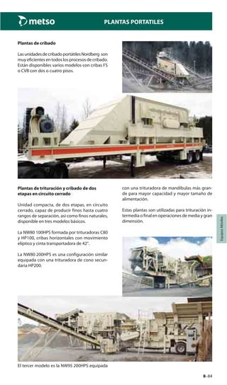 8–84
PLANTAS PORTATILES
EquiposMóviles
Plantas de cribado
LasunidadesdecribadoportátilesNordberg son
muy eficientes en todos los procesos de cribado.
Están disponibles varios modelos con cribas FS
o CVB con dos o cuatro pisos.
Plantas de trituración y cribado de dos
etapas en circuito cerrado
Unidad compacta, de dos etapas, en circuito
cerrado, capaz de producir finos hasta cuatro
rangos de separación, así como finos naturales,
disponible en tres modelos básicos.
La NW80 100HPS formada por trituradoras C80
y HP100, cribas horizontales con movimiento
elíptico y cinta transportadora de 42°.
La NW80 200HPS es una configuración similar
equipada con una trituradora de cono secun-
daria HP200.
El tercer modelo es la NW95 200HPS equipada
con una trituradora de mandíbulas más gran-
de para mayor capacidad y mayor tamaño de
alimentación.
Estas plantas son utilizadas para trituración in-
termedia o final en operaciones de media y gran
dimensión.
 