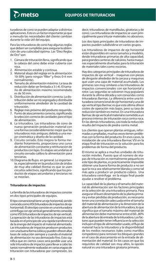 3–5
EQUIPOS DE TRITURACION
turadoras de cono se pueden adaptar a distintas
aplicaciones.Estoesunfactorimportanteyaque
a menudo las necesidades del cliente cambian
durante la vida útil del equipo.
Para las trituradoras de cono hay algunas reglas
quedebensercumplidasparaasegurarlaobten-
ción de una cubicidad óptima. Las“Diez Reglas
de Oro”son:
1. Cámara de trituración llena, significando que
la cabeza del cono debe estar cubierta con
roca.
2. Alimentación estable y continua.
3. Material abajo del reglaje en la alimentación
10-30% (pero ningún “filler” y finos 0-4 mm
normalmente).
4. Tamaño de alimentación máximo. La tasa de
reducción debe ser limitada a 3 (-4). El tama-
ño de alimentación máximo recomendado
es de 50 mm.
5. Distribución de alimentación correcta. La dis-
tribución debe ser no segregada y distribuida
uniformemente alrededor de la cavidad de
trituración.
6. Reglaje más próximo del producto requerido.
7. Punto de atascamiento correcto, significando
laseleccióncorrectadecavidadesparaeltipo
de alimentación.
8. La trituradora. Las trituradoras de cono de
nueva generación producirán material con
una forma considerablemente mejor que las
trituradoras más antiguas, debido a una me-
jor cinemática y diseño de la cavidad.
9. Circuito cerrado. Esto mejora la forma me-
diante frotamiento, proporciona una curva
de alimentación constante y retrituración de
productos con lajas. En etapas secundarias el
circuito cerrado calibra la alimentación para
terciarias.
10.Diagrama de flujos en general. Lo importan-
te, especialmente en la producción de áridos
de muy alta calidad (forma) es que se usen
circuitos selectivos, significando que los pro-
ductos de etapas secundarios y terciarias no
se mezclan.
Trituradoras de impactos
Lafamiliadelastrituradorasdeimpactosconsiste
en dos tipos principales de equipos.
Eltipoconvencionaltieneunejehorizontal,siendo
conocidocomoHSI(trituradoradeimpactosdeeje
horizontal).Elotrotipoconsisteenunatrituradora
centrífugaconejeverticalgeneralmenteconocida
comoVSI(trituradoradeimpactosdeejevertical).
Laoperacióndelastrituradorasdeimpactosestá
basadaenelprincipiodeunarápidatransferencia
de la energía del impacto al material alimentado.
Lastrituradorasdeimpactosproducenproductos
conunabuenaformacúbicaypuedenofreceraltas
tasas de reducción siempre y cuando el material
de alimentación no sea demasiado fino. Esto sig-
nifica que en ciertos casos será posible usar una
solatrituradoradeimpactosparallevaracabolas
tareasnormalmenterealizadasenvariasetapasde
trituración con trituradoras por compresión, (es
decir, trituradoras de mandíbulas, giratorias y de
cono). Las trituradoras de impactos se usan prin-
cipalmente para triturar materiales no abrasivos.
Los dos tipos principales de trituradoras de im-
pactos pueden subdividirse en varios grupos.
Las trituradoras de impactos de eje horizontal
están disponibles en varios tamaños y modelos,
desde trituradoras primarias de alta capacidad,
para grandes canteras de calcáreo, hasta maqui-
nas especialmente diseñadas para la trituración
de materiales tales como escorias.
Haydoscategoríasprincipalesdetrituradorasde
impactos de eje vertical – maquinas con piezas
de desgaste alrededor de la carcasa y maquinas
que usan una capa de material acumulado. Las
primeras son muy similares a las trituradoras de
impactos convencionales con eje horizontal y
rotor. Las segundas se volvieron muy populares
durante la última década y son conocidas como
trituradoras Barmac. La diferencia entre una tri-
turadoraconvencionaldeejehorizontalyunade
eje vertical tipo Barmac es que esta última ofrece
costes de operación más bajos, pero su tasa de
reducción también es menor. En una trituradora
Barmacdeejeverticalelmaterialessometidoaun
proceso intenso de trituración roca contra roca.
En las demás trituradoras, casi toda la reducción
resulta del impacto de piedra contra metal.
Los clientes que operan plantas antiguas, refor-
madasoampliadas,muchasvecestienenproble-
mas con la forma del producto. En esos casos, la
instalación de una trituradora Barmac VSI en la
etapa final de trituración es la solución para los
problemas de forma del producto.
El mismo se aplica a muchas unidades de tritu-
ración móviles. Puesto que el número de eta-
pas de trituración es normalmente pequeño en
este tipo de plantas, es prácticamente imposible
obtener una buena forma de producto a no ser
que la roca sea relativamente blanda y como tal
más apta a producir un producto cúbico. Una
trituradora centrifuga en la etapa final puede
ayudar a resolver el problema.
La capacidad de la planta y el tamaño del mate-
rial de alimentación son los factores principales
en la selección de una trituradora primaria. Para
asegurar el buen desempeño de la planta prima-
ria y evitar pérdidas de producción, es necesario
tener una correlación adecuada entre el tamaño
del material de alimentación y la dimensión de la
aberturadealimentacióndelatrituradora,loque
significa que el tamaño máximo del material de
alimentación debe mantenerse entre el 60...80%
delaaberturadeentradadelatrituradora.Losfac-
toresquepuedentenerinfluenciaenlaselección
incluyen el tipo de alimentador usado, el flujo de
material hacia la trituradora y la disponibilidad
de los medios necesarios (tales como martillos
rompedores) para remover los bloques grandes
en el caso de atascamiento en la entrada de ali-
mentación del material. En los casos en que los
requisitos de calidad son muy altos, la opción
natural es una trituradora giratoria primaria.
 