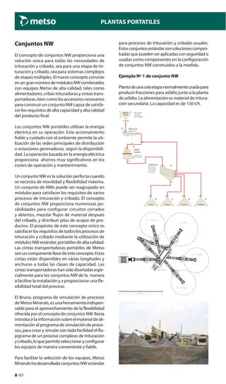 8–91
PLANTAS PORTATILES
Conjuntos NW
El concepto de conjuntos NW proporciona una
solución única para todas las necesidades de
trituración y cribado, sea para una etapa de tri-
turación y cribado, sea para sistemas complejos
de etapas múltiples. El nuevo concepto consiste
enungrannúmerodemódulosNWcombinados
con equipos Metso de alta calidad, tales como
alimentadores, cribas trituradoras y cintas trans-
portadoras, bien como los accesorios necesarios
para construir un conjunto NW capaz de satisfa-
cer los requisitos de alta capacidad y alta calidad
del producto final.
Los conjuntos NW portátiles utilizan la energía
eléctrica en su operación. Este accionamiento
fiable y cuidado con el ambiente permite la uti-
lización de las redes principales de distribución
o estaciones generadoras, según la disponibili-
dad. La operación basada en la energía eléctrica
proporciona ahorros muy significativos en los
costes de operación y mantenimiento.
Un conjunto NW es la solución perfecta cuando
se necesita de movilidad y flexibilidad máxima.
Un conjunto de NWs puede ser reagrupado en
módulos para satisfacer los requisitos de varios
procesos de trituración y cribado. El concepto
de conjuntos NW proporciona numerosas po-
sibilidades para configurar circuitos cerrados
y abiertos, mezclar flujos de material después
del cribado, y distribuir pilas de acopio de pro-
ductos. El propósito de este concepto único es
satisfacer los requisitos de todos los procesos de
trituración y cribado mediante la utilización de
módulos NW estándar, portátiles de alta calidad.
Las cintas transportadoras portátiles de Metso
sonuncomponentellavedeesteconcepto.Estas
cintas están disponibles en várias longitudes y
anchuras a todas las clases de capacidad. Las
cintas transportadoras han sido diseñadas espe-
cialmente para los conjuntos NW de la manera
a facilitar la instalación y a proporcionar una fle-
xibilidad total del proceso.
El Bruno, programa de simulación de procesos
de Metso Minerals, es una herramienta indispen-
sable para el aprovechamiento de la flexibilidad
ofrecida por el concepto de conjuntos NW. Basta
introducir la información sobre el material de ali-
mentación al programa de simulación de proce-
sos, para crear y simular con toda facilidad el flu-
jograma de un proceso complexo de trituración
ycribado,loquepermiteseleccionaryconfigurar
los equipos de manera conveniente y fiable.
Para facilitar la selección de los equipos, Metso
Minerals ha desarrollado conjuntos NW estándar
para procesos de trituración y cribado usuales.
Estosconjuntosestándarsonsolucionescompro-
badas que pueden ser aplicadas con seguridad o
usadas como componentes en la configuración
de conjuntos NW construidos a la medida.
Ejemplo Nº 1 de conjunto NW
Plantadeunasolaetapanormalmenteusadapara
producir fracciones para asfalto junto a la planta
de asfalto. La alimentación es material de tritura-
ción secundaria. La capacidad es de 150 t/h.
1
t/h
Granite
SD 2.7 t/m3
MyFeed
Abr 1398 g/t
Cr 35 %
150
2 TK8-32-2V
Opening 0 mm150
150
3
Stroke 32 mm
GP200
medium2
Setting 20 mm
177
177
4
CVB1845 IV
#26 mm/E92 %
#18 mm/E93 %
#11 mm/E96 %
#6 mm/E92 %
177
27
23
28
28
72
5
15/20mm
23
6
10/15mm
28
7
5/10mm
28
8
0/5mm
72
 